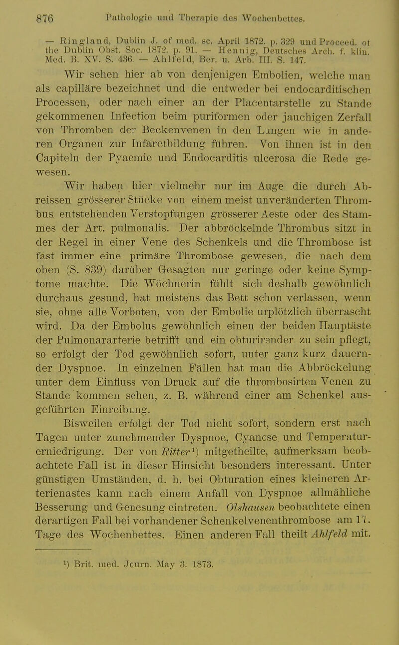 — Ring-land, Dublin J. of med. sc. April 1872. p. 329 und Proceed, ot the Dublin Obst. Soc. 1H72. p. 91. — Hen nig, Deutsches Arch. f. kiin Med. B. XV. S. 436. — Ah lie Id, Ber. u. Arb. III. S. 147. Wir sehen hier ab von denjenigen Embolien, welche man als capiliare bezeichnet und die entweder bei endocarditi.schen Processen, oder nacli einer an der Placentarstelle zu Stande gekommenen Infection beim puriformen oder jauchigen Zerfall von Thromben der Beckenvenen in den Lungen wie in ande- ren Organen zur Infarctbildung fuhren. Von ihnen ist in den Capiteln der Pyaemie und Endocarditis ulcerosa die Rede ge- wesen. Wir haben hier vielmehr nur im Auge die durch Ab- reissen grosserer Stiicl^e von einem meist unveranderten Tlirom- bus. entstelienden Verstopfungen grosserer Aeste oder des Stam- mes der Art. pulmonalis. Der abbrockelnde Thrombus sitzt in der Kegel in einer Vene des Schenkels und die Thrombose ist fast immer eine primare Thrombose gewesen, die nach dem oben (S. 839) dariiber Gesagten nur geringe oder keine Symp- tome machte. Die Wochnerin fiihlt sich deshalb gewohnlich durchaus gesund, hat meistens das Bett schon verlassen, wenn sie, ohne alle Vorboten, von der Embolie urplotzlich iiberrascht wird. Da der Embolus gewohnlich einen der beiden Hauptaste der Pulmonararterie betrifft und ein obturirender zu sein pflegt, so erfolgt der Tod gewohnlich sofort, unter ganz kurz dauern- der Dyspnoe. In einzelnen Fallen hat man die Abbrockelung unter dem Einfluss von Druck auf die thrombosirten Venen zu Stande kommen sehen, z. B. wahrend einer am Schenkel aus- gefiihrten Einreibung. Bisweilen erfolgt der Tod nicht sofort, sondern erst nach Tagen unter zunehmender Dyspnoe, Cyanose und Temperatur- erniedrigung. Der Yon Bitter^) mitgetheilte, aufmerksam beob- achtete Fall ist in dieser Hinsicht besonders interessant. Unter gunstigen Umstanden, d. h. bei Obturation eines kleineren Ar- terienastes kann nach einem Anfall von Dyspnoe allmahliche Besserung und Genesung eintreten. Olshausen beobachtete einen derartigen Fall bei vorhandener Schenkelvenenthrombose am 17. Tage des Wochenbettes. Einen anderen Fall theilt Ahlfeld mit. 1) Brit. med. Journ. May 3. 1873.