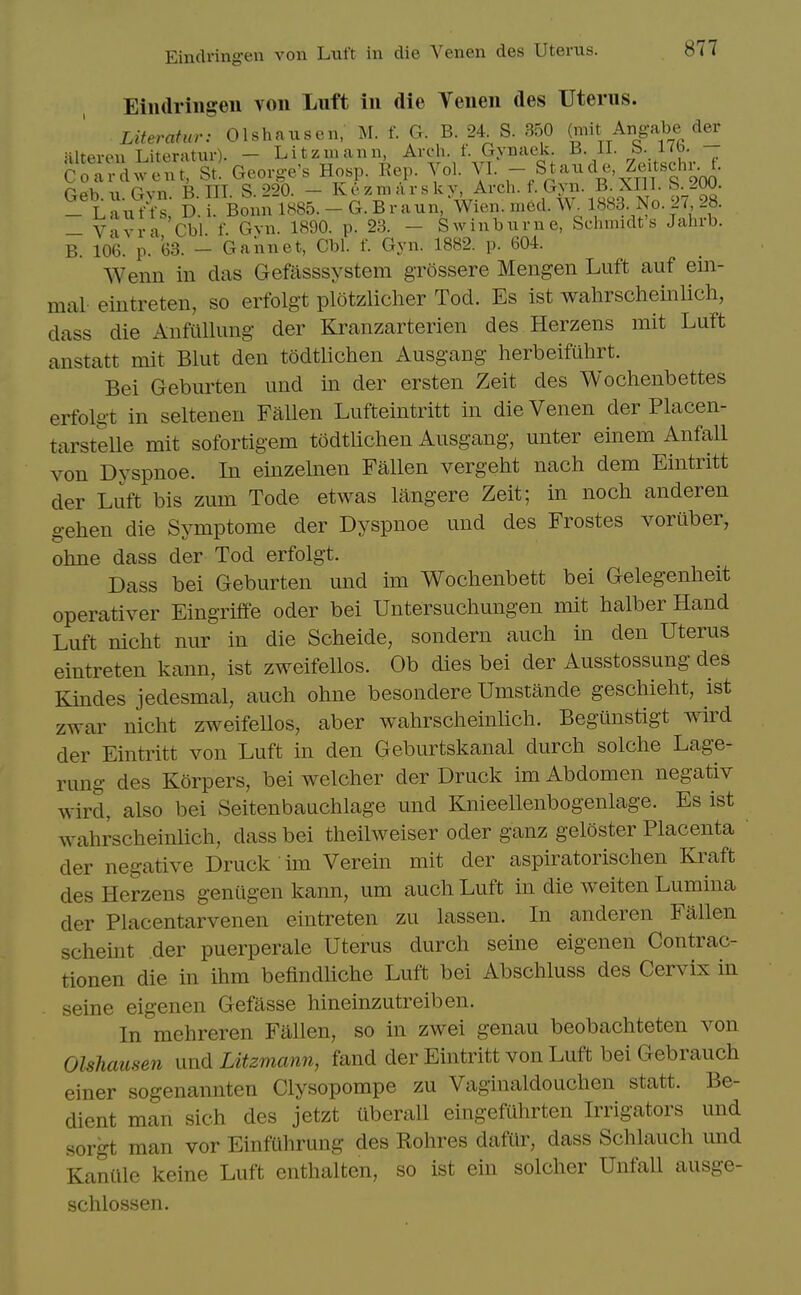 Einclringen von Luft in die Venen des Uterus. Eiiidriiigeii von Luft in die Venen des Uterus. Literatur: Olshauscn, M. f. G. B. 24 S. 350 (mit Angabe der MltPviMi T.iterjitur). — Litzmann, Arch. f. Gynaek. B. 11. b. i<o. C 'xdwe^; St. George's Hosp. Rep. Vol. VI. - Staude Zeitschr^f. fiph 11 Gvn B III. S. 220. — Kezmarsky, Arch. f. Gyn. B. XIII. b.^OU. - Lant-is D i Bonn 1885. -G.Br aun, Wien. med. W. 1883. No. 27 28. - Vavra'Cbi. f. Gvn. 1890. p. 23. - Swinburne, Schmidt's Jahrb. B. 106. p. 63. - Gannet, Cbh f. Gyn. 1882. p. 604. Wenn in das Gefasssystem grossere Mengen Luft auf ein- mal- eintreten, so erfolgt plotzlicher Tod. Es ist wahrscheinlich, dass die Anfullung der Kranzarterien des Herzens mit Luft anstatt mit Blut den todtlichen Ausgang herbeifuhrt. Bei Geburten und in der ersten Zeit des Wochenbettes erfolgt in seltenen FaUen Lufteintritt in die Venen der Placen- tarsteUe mit sofortigem todtlichen Ausgang, unter einem Anfall von Dyspnoe. In einzelnen Fallen vergeht nach dem Eintritt der Luft bis zum Tode etwas langere Zeit; in noch anderen gehen die Symptome der Dyspnoe und des Frostes voruber, ohne dass der Tod erfolgt. Dass bei Geburten und im Wochenbett bei Gelegenheit operativer Eingriffe oder bei Untersuchungen mit halber Hand Luft nicht nur in die Scheide, sondern audi in den Uterus eintreten kann, ist zweifellos. Ob dies bei der Ausstossung des Kindes jedesmal, auch ohne besondere Umstande geschieht, ist zwar nicht zweifellos, aber wahrscheinlich. Begiinstigt wird der Eintritt von Luft in den Geburtskanal durch solche Lage- rung des Korpers, bei welcher der Druck im Abdomen negativ wird, also bei Seitenbaachlage und Knieellenbogenlage. Es ist wahrscheinlich, dass bei theilweiser oder ganz geloster Placenta der negative Druck un Verein mit der aspiratorischen Kraft des Herzens geniigen kann, urn auch Luft in die weiten Lumina der Placentarvenen eintreten zu lassen. In anderen Fallen scheint der puerperale Uterus durch seine eigenen Contrac- tionen die in ihm befindhche Luft bei Abschluss des Cervix in seine eigenen Gefasse hineinzutreiben. In mehreren Fallen, so in zwei genau beobachteten von Olshausen und Litzmann, fand der Eintritt von Luft bei Gebrauch einer sogenannten Clysopompe zu Vaginaldouchen statt. Be- dient man sich des jetzt tiberall eingefuhrten Irrigators und sorgt man vor EinfUhrung des Rohres dafilr, dass Schlauch und Kaniile keine Luft enthalten, so ist ein solcher UnfaU ausge- schlossen.