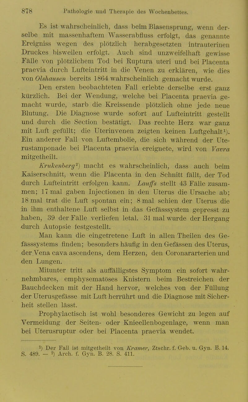 Es ist walirsclieinlich, dass beim Blasensprung, wenn der- selbe mit massenhaftem Wasserabfluss erfolgt, das genannte Ereigniss wegen des plotzlich herabgesetzten intrauterinen Druckes bisweilen erfolgt. Auch sind unzweifelliaft gewisse Fi^lle von plotzlichem Tod bei Ruptura uteri und bei Placenta praevia durch Lufteintritt in die Venen zu erklaren, wie dies YOB. OlsTiausen bereits 1864 wahrscheinlich gemacht wurde. Den ersten beobachteten Fall erlebte derselbe erst ganz kiirzlich. Bei der Wendung, welche bei Placenta praevia ge- macht wurde, starb die Kreissende plotzlich ohne jede neue Blutung. Die Diagnose wurde sofort auf Lufteintritt gestellt und durch die Section bestatigt. Das rechte Herz war ganz mit Luft gefiillt; die Uterinvenen zeigten keinen Luftgehalt^). Ein anderer Fall von Luftembolie, die sich wahrend der Ute- rustamponade bei Placenta praevia ereignete, wird von Vavra mitgetheilt. Krukenberg^) macht es wahrscheinlich, dass auch beim Kaisersclmitt, wenn die Placenta in den Schnitt fallt, der Tod durch Lufteintritt erfolgen kann. Laitffs stellt 43 Falle zusam- men; 17 mal gaben Injectionen in den Uterus die Ursache ab; 18 mal trat die Luft spontan ein; 8 mal schien der Uterus die in ihm enthaltene Luft selbst in das Gefasssystem gepresst zu haben, 39 der Falle verhefen letal. 31 mal wurde der Hergaug durch Autopsie festgestellt. Man kann die eingetretene Luft in alien Theilen des Ge- fasssystems finden; besonders haufig in den Gefassen des Uterus, der Vena cava ascendens, dem Herzen, den Coronararterien und den Lungen. Mitunter tritt als auffalhgstes Symptom ein sofort walu*- nehmbares, emphysematoses Knistern beim Bestreichen der Bauchdecken mit der Hand hervor, welches von der Fullung der Uterusgefasse mit Luft herriihrt und die Diagnose mit Sicher- heit stellen lasst. Prophylactisch ist wohl besonderes Gewicht zu legen auf Vermeidung der Seiten- oder Knieellenbogenlage, wemi man bei Uterusruptur oder bei Placenta praevia wendet. 1) Der Fall ist mitgetheilt von Kramer, Ztschr. f. Geb. u. Gvn. B. 14. S. 489. — 2) Arch. f. Gyn. B. 28. S. 411.