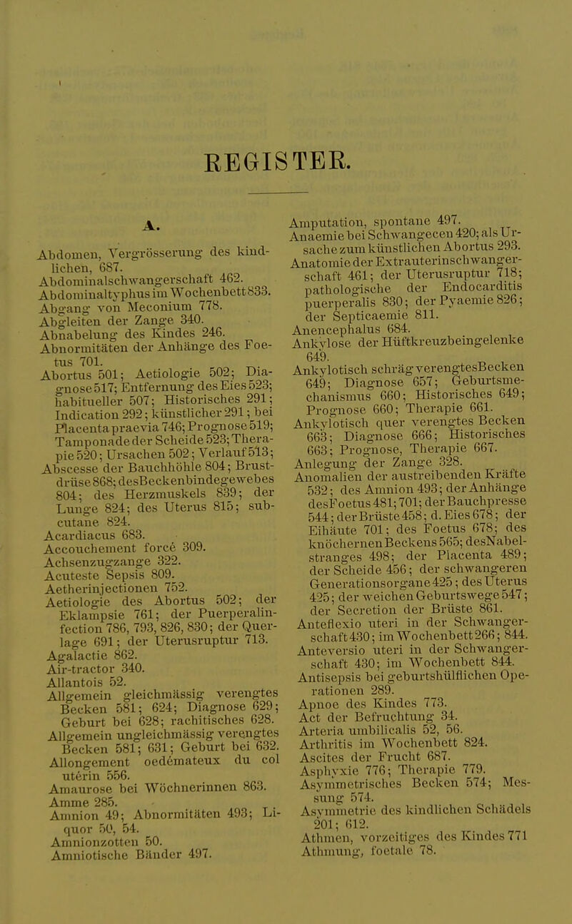 I EEGISTEK. A. Abdomen, Yergrossening des kind- lichen, 687. _ Abdominalschwang-erschaft 462. AbdoniinaltyplmsimWochenbett833. Abgang von Meconium 778. Abgleiten der Zange 340. Abnabelxmg des Kindes 246. Abnormitaten der Anhilnge des Foe- tus 701. Abortus 501; Aetiologie 502; Dia- gnose 517; Entfernung desEies523; habitueller 507; Historisches 291; Indication 292; kiinstlicher 291; bei Placenta praevia 746; Prognose 519; Tamponade der Scheide 523; Thera- pie 520; Ursachen 502; Verlauf 513; Abscesse der Bauchhohle 804; Brust- driise868; desBeckenbindegewebes 804; des Herzmuskels 839; der Lunge 824; des Uterus 815; sub- cutane 824. Acardiacus 683. Accouchement force 309. Achsenztigzange 322. Acuteste Sepsis 809. Aetherinjectionen 752. Aetiologie des Abortus 502; der Eklampsie 761; der Puerperalin- fection 786, 793, 826, 830; der Quer- lage 691; der Uterusruptur 713. Agalactie 862. Air-tractor 340. Allantois 52. Allgemein gleichmassig verengtes Becken 581; 624; Diagnose 629; Geburt bei 628; rachitisches 628. Allgemein ungleichmiissig verengtes Becken 581; 631; Geburt bei 632. Allongement oedemateux du col uterin 556. Amaurose bei Wochnerinnen 863. Amme 285. Amnion 49; Abnormitaten 493; Li- quor 50, 54. Amnionzotten 50. Amniotische Bander 497. Amputation, spontane 497. Anaemie bei Schwangecen 420; als Ur- sache zum kiinstlichen Abortus 293. Anatomie der Extrauterinschwanger- schaft 461; der Uterusruptur 718; pathologische der Endocarditis puerperalis 830; der Pyaemie 826; der Septicaemie 811. Anencephalus 684. Ankvlose der Hiiftkreuzbeingelenke 649. Ankylotisch schrag verengtesBecken 649; Diagnose 657; Geburtsme- chanismus 660; Historisches 649; Prognose 660; Therapie 661. Ankvlotisch quer verengtes Becken 663; Diagnose 666; Historisches 663; Prognose, Therapie 667. Anlegung der Zange 328. Anomalien der austreibenden Ki-afte 532; des Amnion 493; der Anhange desFoetus 481; 701; der Bauchpresse 544; derBriiste458; d. Eies 678; der Eihaute 701; des Foetus 678; des knochernenBeckens 565; desNabel- stranges 498; der Placenta 489; der Scheide 456; der schwangeren Generationsorgane425; des Uterus 425; der weichen Geburtswege 547; der Secretion der Briiste 861. Anteflexio uteri in der Schwanger- schaft4.30; imWochenbett266; 844. Anteversio uteri in der Schwanger- schaft 430; im Woehenbett 844. Antisepsis bei geburtshiilflichen Ope- rationen 289. Apnoe des Kindes 773. Act der Befruchtung 34. Arteria umbilicalls 52, 56. Arthritis im Woehenbett 824. Ascites der Frucht 687. Asphyxie 776; Therapie 779. Asynimetrisches Becken 574; Mes- sung 574. Asvmmetrie des kindlichen Schadels 201; 612. Athmen, vorzcitiges des Kindes 771 Athmung, foetale 78.