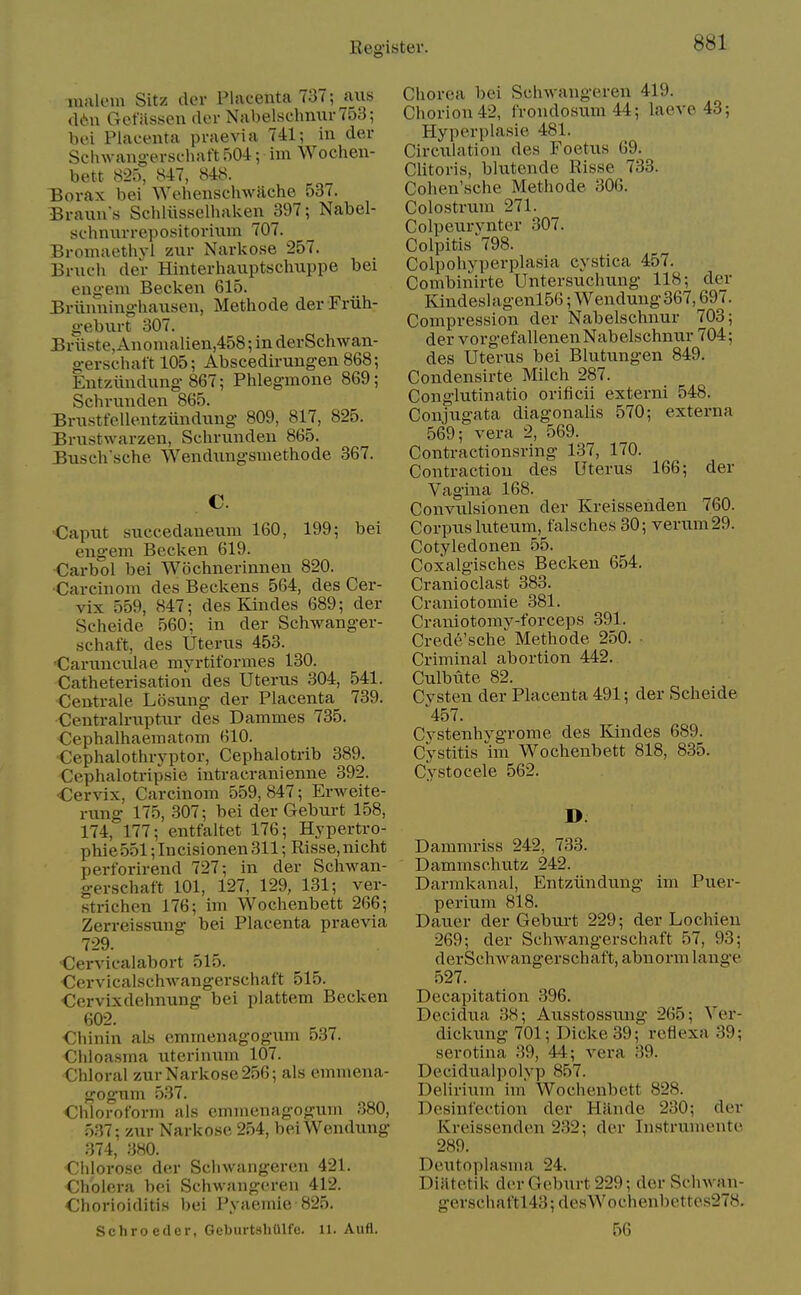 lunloni Sitz tier Placenta 737; aiis (16u Gefassen dor Nabelschnur753; bei Placenta praevia 741; in der Schwangerschaft 504; ini Wochen- bett 825, 847, 848. :Borax bei Wehenschwiiche 537. Braiin's Schliisselhaken 397; Nabel- schnurrepositoviiun 707. Bromaethvl zur Narlvose 257. Bruch der Hinterhaiiptsclmppe bei engem Becken 615. Briinning-hausen, Methode der Friili- g-ebiirt 307. Bviiste, Anomalien,458; in derSchwan- g-erschaft 105; Abscedirungen 868; Entziindnng 867; Phlegmone 869; Schrmiden 865. Brnstfellentziindnng- 809, 817, 825. Briistwarzen, Schrunden 865. Busch sche Wendungsmethode 367. •Caput succedaneum 160, 199; bei engem Becken 619. •Carbol bei Wochnerinnen 820. ■Carcinom des Beckens 564, des Cer- vix 559, 847; des Kindes 689; der Scheide 560; in der Schwanger- schaft, des Uterus 453. Carunculae myrtiformes 130. Catheterisation des Uterus 304, 541. Centrale Losung der Placenta 739. Centrah-uptiir des Dammes 735. Cephalhaematom 610. Cephalothryptor, Cephalotrib 389. Cephalotripsie intracranienne 392. 'Cervix, Carcinom 559,847; Erweite- rung 175, 307; bei der Geburt 158, 174, 177; entfaltet 176; Hypertro- phie551;Incisionen311; Risse,nicht perforirend 727; in der Schwan- gerschaft 101, 127, 129, 131; ver- strichen 176; im Wochenbett 266; Zerreissung bei Placenta praevia 729. Cervicalabort 515. Cervicalschwangerschaft 515. Cervixdehnung bei plattem Becken 602. Chinin als emmenagogum 537. Chloasma uterinum 107. Chloral zurNarkose256; als emmena- gogum 537. Chloroform als emmenagogum .^80, 537; zur Narkose 254, bei Wendung 374, 380. Chlorose der Schwangeren 421. Cholera bei Schwangeren 412. Chorioiditis bei Pynemie-825. Schroeder, GeburtshUlfe. 11. Aufl. Chorea bei SchAvaiigeren 419. Chorion 42, frondosum 44; laeve 48; Hyperplasie 481. Circulation des Foetus 69. CHtoris, blutende Risse 733. Cohen'sche Methode 306. Colostrum 271. Colpeurvnter 307. Colpitis ■'798. Colpohyperplasia cystica 457. Combinirte Untersuchung 118; der Kindeslagenl56; Wendung 367,697. Compression der Nabelschnur 703; der vorgefallenen Nabelschnur 704; des Uterus bei Blutungen 849. Condensirte Milch 287. Conglutinatio orificii externi 548. Conjugata diagonalis 570; externa 569; vera 2, 569. Contractionsring 137, 170. Contraction des Uterus 166; der Vagina 168. Convulsionen der Kreissehden 760. Corpus luteum, falsches30; verum29. Cotyledonen 55. Coxalgisches Becken 654. Cranioclast 383. Craniotomie 381. Craniotomy-forceps 391. Crede'sche Methode 250. Criminal abortion 442. Culbute 82. Cvsten der Placenta 491; der Scheide ^457. Cvstenhvgrome des Kindes 689. Cystitis im Wochenbett 818, 835. Cystocele 562. D Dammriss 242, 733. Dammschutz 242. Darmkanal, Entziindung im Puer- perium 818. Dauer der Geburt 229; der Lochien 269; der Schwangerschaft 57, 93; derSchwangerschaft, abnorm lange 527. Decapitation 396. Decidua 38; Ausstossung 265; Ver- dickung 701; Dicke39; reflexa 39; serotina 39, 44; vera 39. Decidualpolyp 857. Delirium im Wochenbett 828. Dcsinfection der Hande 230; der Kreissenden 232; der Tnstrumente 289. Deutoplasma 24. Diiitetik der Geburt 229; der Schwan- gerschaftl43;desWochenbettes278. 56