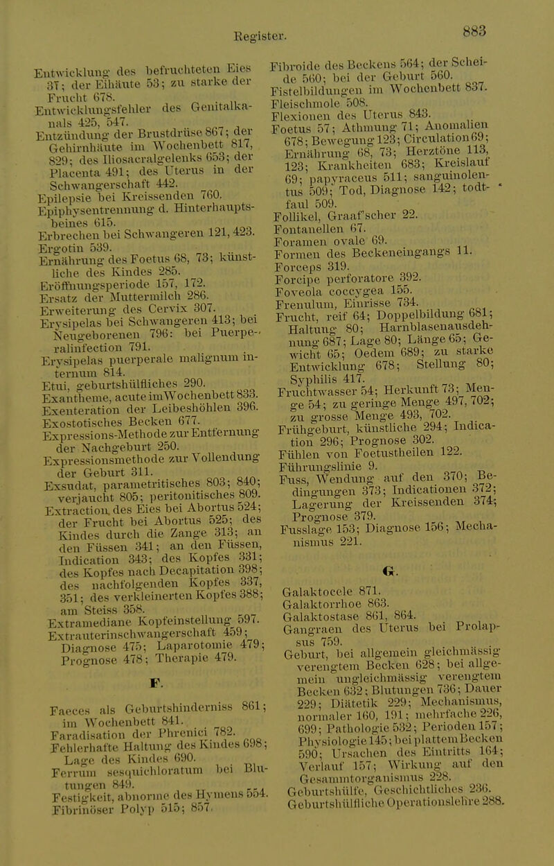 Eutwicklung des befmcliteten Eies 3T; cler EihiUite 53; zu starke cler Fnu-ht 678. ^ . „ Entwicklungsfehler des Geuitalka- uals 425, 547. Entziiudung- der Brustdnisc8b7-, dev Gehirnhiiute im Wochenbett bl7, S'>d\ des Iliosacralgeleuks 053; der Placenta 491; des Uterus in der Scliwangerschaft 442. Epilepsie bei Kreissenden 760. Epiphysentremnmg d. Hinterhaupts- beines 615. Erbrechen bei Schwangeren 121, 423. Ergotiu 539. ^ ■■ Ernahrung des Foetus 68, 73; kuust- liche des Kindes 285. Eroftmmgsperiode 157, 172. Ersatz der Mutterrailch 286. Erweiterung des Cervix 307. Erysipelas bei Schwangeren 413; bei Neugeborenen 796: bei Puerpe-' ralinfection 791. Erysipelas puerperale malignum m- ternixm 814. Etui, geburtshiilfliches 290. Exantheme, acute imWochenbett 83.:i. Exenteration der Leibeshohlen 396. Exostotisches Becken 677. Expressions-Methode zur Entfernung der Nachgeburt 250. Expressionsmethode zur Vollendung der Geburt 311. Exsudat, parametritisches 80d; 84U; verjaucht 805; peritonitisches 809. Extraction, des Eies bei Abortus 524; der Frucht bei Abortus 525; des Kindes durch die Zauge 313; an den Fiissen .341; an den Fiissen, Indication 343; des Kopfes .331; des Kopfes nach Decapitation 398; des nachfolgenden Kopfes 337, 351; des verkleinerten Kopfes 388; am Steiss 358. _ Extramediane Kopfeinstellung o97. Extrauterinschwangerschaft 459; Diagniose 475; Laparotomie 479; Prognose 478; Therapie 479. F. Faeces als Geburtshinderniss 861; im Wochenbett 841. Faradisation der Phrenici 782. Fehlerhafte Haitung des Knides 698; Lage des Kindes 690. Fcrrum sesquichloratum bei Blu- tungen 849. Festigkeit, abnorine des Hymens &o4. Fibrinoser Polyp 515; 857. Fibi-oide des Beckens 564; der Schei- de 560; bei der Geburt 560. Fistelbilduugen im Wochenbett 837. Fleischmole 508. Flexionen des Uterus 843. Foetus 57; Athmung71; Anomalien 678; Bewe.gungl23; Circulation 69; Ernahrung 68, 73; Herztone 113, 123; Krankhciten 683; Kreislaut 69; papvraceus 511; sanguinolen- tus 509;' Tod, Diagnose 142; todt- ' faul 509. Follikel, Graaf'scher 22. Fontanellen 67. Foramen ovale 69. Formen des Beckeneingangs 11. Forceps 319. Forcipe perforatore 392. Foveola coccygea 155. Frenulum, Einrisse 734. Frucht, reif 64; Doppelbildung 681; Haitung 80; Harnblasenausdeh- nung 687; Lage 80; Lange 65; Ge- wicht 05; Oedem 689; zu starke Entwicklung 678; Stellung 80; SyphiUs 417. Fruchtwasser 54; Herluinft73; Men- ge 54; zu geringe Menge 497, 702; zu grosse Menge 493, 702. Friihg^eburt, kiinstliche 294; Indica- tion 296; Prognose 302. Fiihlen von Foetustheilen 122. Fiihrungslinie 9. ^ td Fuss, Wendung auf den 3(0; Be- dingungen 373; Indicationen 372; Lagerung der Kreissenden 374; Prognose 379. Fusslage 153; Diagnose 156; Mecha- nismus 221. Galaktocele 871. Galaktorrhoe 863. Galaktostase 801, 864. Gangraen des Uterus bei Prolap- sus 7.59. Geburt, bei allgeraein gleichmassig verengtem Becken 628; bei allge- mein ungleichmassig verengtem Becken 632; Blutungen 736; Dauer 229; Diiltetik 229; Mechanismus, normalerl60, 191; mehrfache 226, 699; Pathologic 532; Periodenl57; Phvsiologie 145; bei plattemBeckcn 590; Ursachen des Eintritts 164; Verlauf 157; Wirkung auf den Gesammtorganismus 228. Ge.burtsliiilfe, Geschichthches 236. Geburtshiiltiiche Operationslelire 288.
