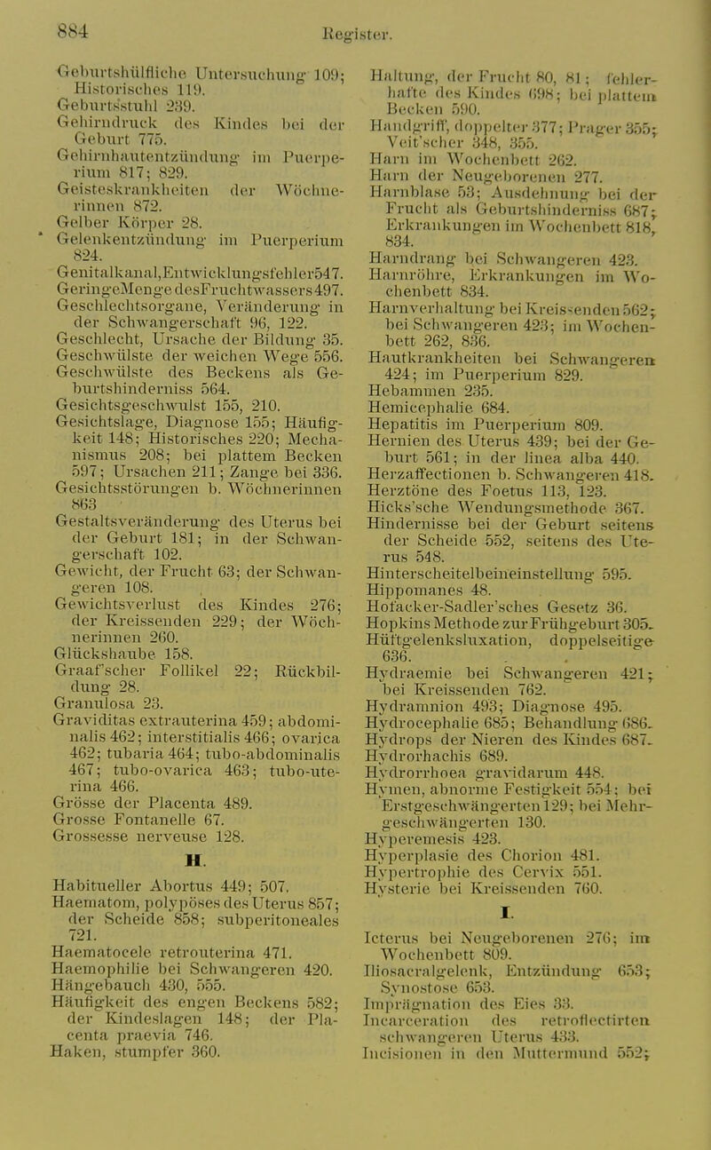 Geburtshiilfliche Untersuchxing 109; Historisches 110. Geburtsstuhl 289. Gehirudvuck de.s Kindes bei der Geburt 775. Gehirnhautentzuiuhing- iiii Piierpe- riiim 817; 829. Geisteakrankhoiten der Wcichiie- rinnen 872. Gelber Korpcr 28. Gelenkent/Aiuduii' iin Puerperium 824. Genitalkanal,Eiitwicklungsfeliler547. GeringeMcngedesFruchtwassers497. Geschlechtsorgaiie, Veranderimg in der SchAvangerschaft 96, 122. Geschlecht, Ursaclie der Bildiing 35. Geschwiilste der weiciien Wege 556. Geschwiilste des Beckens als Ge- biirtshinderniss 564. Gesic.htsge.schwul.st 155, 210. Gesichtslage, Diagnose 155; Haufig- keit 148; Historisches 220; Meeha- nismus 208; bei plattem Becken 597; Ursachen 211; Zange bei 336. Gesichtsstorungen b. Wocimerinnen 863 Gestalt.sveranderung des Uterus bei der Gebiirt 181; in der Schwan- gerschaft 102. Gewicht, der Frucht 63; der Schwan- geren 108. GewichtSA-erlixst des Kindes 276; der Kreissenden 229; der Woch- nerinnen 260. Gliickshanbe 158. Graaf'scher Follikel 22; Eiickbil- dimg- 28. Granulosa 23. Graviditas extrauterina 459; abdomi- nalis 462; interstitialis 466; ovarica 462; tubaria464; tubo-abdominalis 467; tubo-ovarica 463; tubo-ute- rina 466. Grosse der Placenta 489. Grosse Fontanelle 67. GroHsesse nerveuse 128. H. Habitueller Abortxis 449; 507. Haematom, polyposes des Uterus 857; der Scheide 858; subperitoneales 721. Haematocele retrouterina 471. Haemophilie bei Schwangeren 420. Hangebauch 430, 555. Hfiufigkeit des engen Beckens 582; der Kindeslagen 148; der Pla- centa praevia 746. Haken, stumpier 360. Haitung, der Frucht 80, 81; leliler- hafte des Kindes 698; bei iilatteui Becken 590. Handgriff, doppeltei- 377; Prager 355; Veit'scher 348, 355. Harn ini Woclienbett 262. Harn der Neugeborenen 277. Harnblase 53; Ausdelinung bei der Fruclit als Geburtsliinderniss 687; Erkrankungen irn Woclienbett 818, 834. Harndrang bei SchAvangeren 423. Harnrohre, Erkrankungen im Wo- clienbett 834. Harnverhaltung bei Kreis-enden 562; bei SchAvangeren 423; ini Wochen- bett 262, 836. Hautkrankheiten bei SchAA^angerea 424; im Puerperium 829. Hebammen 235. Hemicephalie 684. Hepatitis im Puerperium 809. Hernien des Uterus 439; bei der Ge- burt 561; in der linea alba 440. Hei-zaffectionen b. SchAvangeren 418. Herztone des Foetus 113, 123. Hicks'sche Wendungsmethode 367. Hindernisse bei der Geburt seitens der Scheide 552, seitens des Ute- rus 548. Hinterscheitelbeineinstellung 595. Hippomanes 48. Hot'acker-Sadler'sches Gesetz 36. Hopkins Methode zur Friihgeburt 305, Hiittgelenksluxation, doppelseitige 636. HA'draemie bei SchAs^angeren 421; bei Kreissenden 762. Hj'dramnion 493; Diagnose 495. Hj'^drocephalie 685; Behandlung-686. Hydrops der Nieren des Kindes 687. Hydrorhachis 689. Hydrorrhoea graAidarum 448. Hymen, abnorme Festigkeit 554; bei ErstgeschAvangertenl29; bei Mehi-- geschAvangerten 130. Hyperemesis 423. Hyperplasie des Chorion 481. Hypertrophie des CerA'ix 551. Hysterie bei Kreissenden 760. I. Icterus bei Neug-eborenen 276; im Wochenbett 809. Iliosacralgelenk, Entziindung 653; Synostose 653. Impriignation des Eies 33. Incarceration des retroflectirten schAvangeren Uterus 433. Incisionen in den IMutterniund 552;