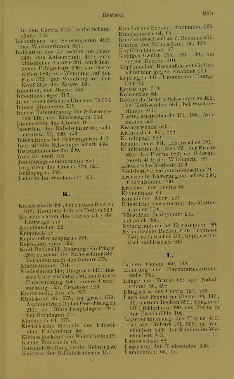 in den Cervix 310; in die Seham- s^Salte 245. Ineontinenz bei Sehwang-eren 423; bei Wiiehnerinnen 837. Indication zur Extraction am Fnsse 343; 7Ain\ Kaiscrsclinitt 401; zum kiinstlichen Abortus 291; zur l<iinst- lichen Friibgeburt 296; zur Perfo- ration 383; zur ^Yendung• auf den Fuss 372; zur Wen dung auf den Kopf 3G4; der Zange 326. Infection, der Mutter 786. Infectionstrager 787. Injectionen zwischenUterusu. Ei 306. Inuere Blutungen 738. Innere Untersuchung der Schwange- ren 116; der Kindeslagen 153. Innervation des Uterus 161. Insertion, der Nabelsclmur 56; vela- mentosa 57, 500, 753. Intermittens bei Schwangeren 412. Interstitielle Schwangerschaft 466. Instrumententasche 290. Inversio uteri 757. Jodoformgazetamponade 850. Irrigation des Uterus 819, 821. Ischiopagus 682. Lschurie im VYochenbett 836. K. Kaiserschnitt 398; bei plattem Becl^en 618; Resultate406; an Todten 529. Katheterisation des Uterus 541; der Luftwege 779. Keimblasclieu 22. Keimfieclc 22. Kephalotlioracopagus 681. Kephalothrvptor 389. Kind, Becken 11; Nahrung 285; Pflege 283; reitet auf der Nabelschnur 346; Verhalten nach der Geburt 275. Kindbettfieber 784. Kindeslagen 145; Diagnose 149; iius- sere Untersuchung 150; combinirte Untersuchung 156; inuere Unter- suchung 153; Prognose 223. Kindermehl, Nestl6's 287. Kind.skopf 66, 275; zu gross 679; Asvmiiietrie 201; bei Gesichtslagen 211; bei Hinterhauptslagen 201; bei Stirnlagen 211. Kindspech <!4, 275. Kiwisch'sche Methode der kiinstli- chen Friihgeburt 305. Kleines Becken 2; mitWeichtheilen 19. Kleine Fontanelie 67. KnieendeSteliuiig bei der Geburt 240. Knittern der SchRdelknochen 151. Knochenies Becken, Anomalien 565. Knochenkern 64, 65. Knocliengeschwiilste d. Beckens 676. Knoteu der Nabelschnur 56, 498. Kopfdurchniesser 67. _ Kopfgeschwuist 155, 160, 199; bei engem Becken 610. Kopfknoclien,Beschaffenheit65;Ver- schiebung gegen einander 200. Kopflagen 146; Ursache der Haufig- keit 83. Kopfzange 319. Koprostase 841. Kothverhaltung b. Schwangeren 422; . bei Kreisseuden 561; beiWochne- riunen 841. Krafte, austreibende 161, 168; Ano- malien 532. Krampfwehen 543. Kranioklast 383; 389. Kraniopagi 682. Kraniotomie 381. Historisches 381. Krankheiten des Eies 459; der Bruste 861; des Foetus 683; der Schwaia- geren 409; der Wochnerin 784. Krause'sche Methode 303. Kreisbett.Verhalten an demselben241. Kreissende, Lagerung derselben238; Conviilsionen 760. Kreislauf des Foetus 69. Kronennaht 66. Kiinstlicher Abort 291. Kiinstliche Erweiterung des Mutter- mundes 309. Kiinstliche Friihgeburt 294. Kuhmilch 286. Kvmographion bei Kreissenden 190. Kvphotisches Becken 640; Prognose 646; raclaitisches 647; kyphoscolio- tisch-rachitisches 648. li. Labien, Oedem 560, 798. Lahniung der Placentarinsertions- stelie 853. Lange der Frucht 63; der Nabel- schnur 56, 498. Langsrisse des Cervix 727, 728. Lage der Frucht im Uterus 80, 146; bei plattem Becken 590; Diagnose 149; fehlerhafte 690; des Uterus in der Bauchhohle 102. Lageveranderung des Ute,rus 430; bei der Geburt 181, 555; im Wo- chenbett 843; der Scheide ivn Wo- chenbett 843. Lag-ewechsel 82. Lagerung der Kreissenden 238. Lambdanaht 66, 154.