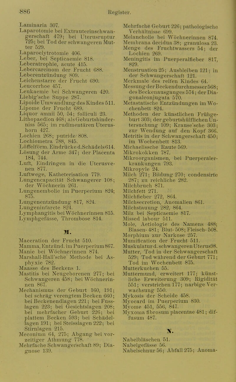 Laminavia 307. Laparotoinio bei Extraiiteriiisclnvan- g-erschal't 479; bei Uterusruiitur 725; bei Tod der sclnvaiigeren Mut- ter 529. Laparoelytrotomie 406. Leber, bei Septicaemie 818. Leberatrophie, acute 415. Lebercarcinom der Friicht 688. Leberentziindiing- 809. Lelchenstarre der Fruc-lit 690. Leucorrhoe 457. Lexikaemie boi Schwangeren 420. Liiebig'sche Suppe 287. Lipoide Umwandlung des Kindes 511. Lipome der Frucbt 689. Liquor amnii 50, 54; foUiculi 23. Lithopaedion 468; aisGeburtshinder- niss 565; im rudimentaren Uterus- horn 427. Lochien 268; putride 808. Lochiometra 788, 845. Loffelf orm. Eindriicke d.Schadels 614. Losung der Arme 347; der Placenta 184, 744. Luft, Eindringen in die Uterusve- nen 877. Luftwege, Katheterisation 779. Lungencapacitfit Schwangerer 108; der Woclinerin 261. Lung'enembolie ini Puerperium 824; 875. Lungenentziindung 817, 824. Lungeninfarcte 824. Lymphangitis beiWochnerinnen 815. Lymphgefasse, Thrombose 814. M. Maceration der Frucht 510. Mamma, Entziind. im Puerperium 867. Manie bei Wochnerinnen 874. Marshall-Hall'sche Methode bei As- phyxle 782. Maasse des Beckens 1. Mastitis bei Neugeborenen 277; bei Schwangeren 458; bei Wochnerin- nen 867. Mechanismus der Geburt 160, 191; bei schrag verengtem Becken 660; bei Beckenendlagen 221; bei Fuss- lagen 223; bei Gesichtslagen 208; bei mehrfacher Geburt 226; bei plattem Becken 593; bei Schildel- lagenl91; bei Steisslagen 222; bei Stirnhigen 215. Meconiu/n 64, 275; Abgang bei vor- zeitiger Athmung 778. ' Mehrfache Schwangerschaft 89; Dia- gnose 139. Mehrfache Geburt 226; pathologische Verliiiitnisse 699. Melancholic bei Wochnerinnen 874. Membrana decidua 38; granulosa 23. Menge des Fruchtwassers 54; der Lochien 269. Meningitis im Puerperalfieber 817, 829. Menstruation 25; Ausbleiben 121; in der Schwangerschaft 121. Merkmaie des reifen Kindes 64. Messung d er Beck end iir chm esser 568; desBeckenausganges 574; der Dia- gonalconjugata 570. Metastatische Entziindungen im Wo- chenbett 824. Methoden der kiinstlichen Friihge- burt 303; der geburtshiilflichenUn- tersuchung 109; Krause'sche 303; zur Wendung auf den Kopf 366. Metritis in der Schwangerschaft 450; im Wochenbett 813. Michaelissche Raute 569. Mikrokokken 787. Mikroorganismen, bei Puerperaler- krankungen 793. Mikropyle 24. Milch 2VI; Bildung 270; condensirte 287; zu reichliche 282. Milchbruch 871. Milchfett 271. Milchfieber 272, 864. Milchsecretion, Anomalien 861. Milchstauung 282, 864. Milz bei Septicaemie 817. Missed labour 511. Mole, Aetiologie des Namens 488; Blasen- 481; Blut- 508; Fleisch- 508. Morphium zur Narkose 257. Mumification der Frucht 511. Muskulatur d. schwangeren Uterus98. Mutter, Tod in der Schwangerschaft 529; Tod wahrend der Geburt 771; Tod im Wochenbett 875. Mutterkuchen 55. Muttermiind, erweitert 177; kiinst- liche Erweiterung 309; Rigiditat 551; verstrichen 177; narbige Ver- Avachsung 550. Mykosis der Scheide 458. Myocard im Puerperium 830. Myome 451, 556, 847. Myxoma librosum placentae 481; dif- fusum 487. Nabelblaschen 51. Nabelgefiisse 56. Nabelschnur 56; Abfall275; Auoma-