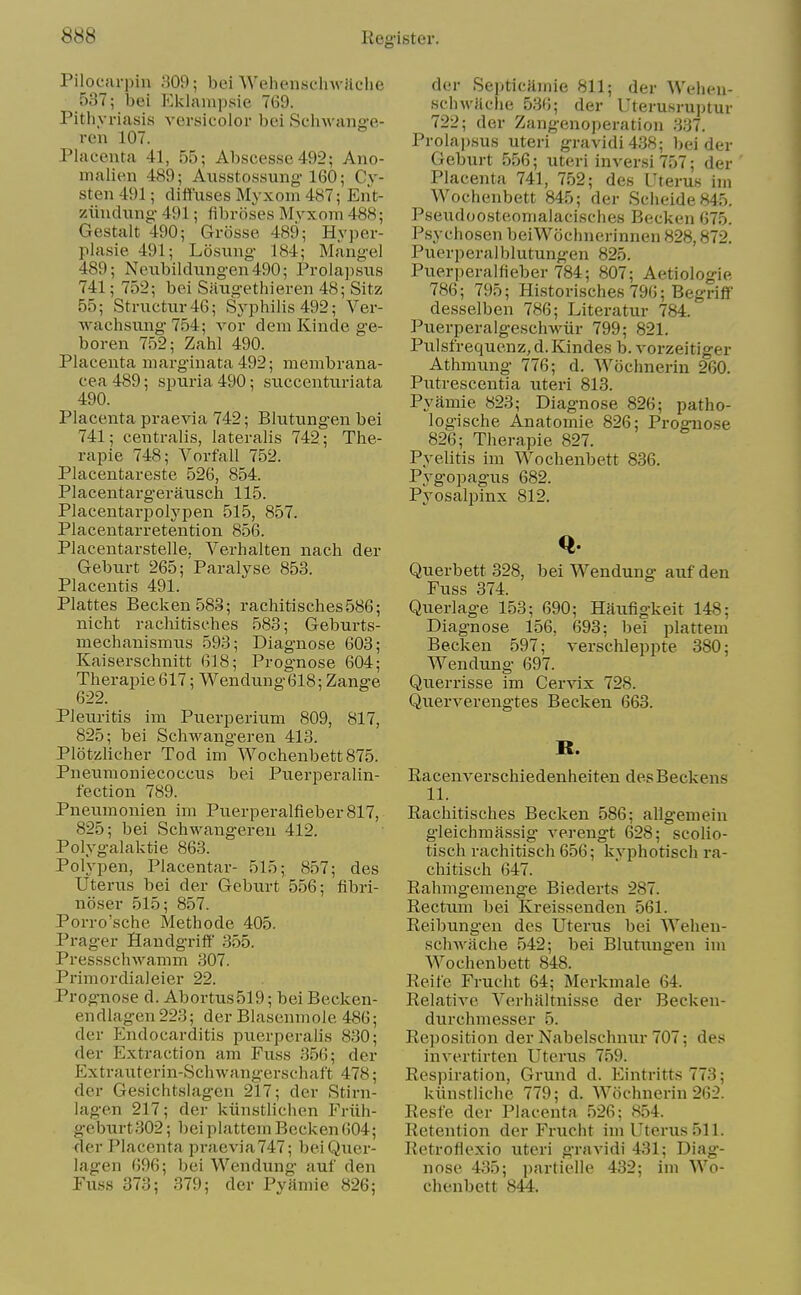 Pilocarpin 309; bei Wehenschwilclie 537; bei P^klampsie 769. Pithyriasis versicolor bei Schwang-e- ren 107. Placenta 41, 55; Absces.se492; Ano- malien 489; Ausstossung-160; Cy- sten 491; diffuses Myxom 487; Eiit- ziindung- 491; fibroses Mvxom 488; Gestalt 490; Grosse 489; Hyper- plasie 491; Losiing 184; Mangel 489; Neubildungen490; Prola])sus 741; 752; bei Saugethieren 48; Sitz 55; Structur46; Syphilis 492; Ver- wachsung 754; vor dem Kinde ge- boren 752; Zahl 490. Placenta marginata 492; membrana- cea 489; spuria 490; succenturiata 490. Placenta praevia 742; Blutung-en bei 741; centralis, lateralis 742; Tlie- rapie 748; Vorfall 752. Placentareste 526, 854. Placentargerausch 115. Placentarpolypen 515, 857. Placentarretention 856. Placentarstelle. Verhalten nach der Geburt 265;'Paralyse 853. Placentis 491. Plattes Beck en 583; rachitisches586; nicht rachitisehes 583; Geburts- mechanismus 593; Diagnose 603; Kaiserschnitt 618; Prognose 604; Therapie 617; Wendung618; Zange 622. Pleuritis im Puerperium 809, 817, 825; bei Schwangeren 413. Plotzlicher Tod im Wochenbett875. Pneunioniecoccus bei Puerperalin- fection 789. Pneumonien im Puerperalfieber817, 825; bei Schwangeren 412. Polygalaktie 863. Polypen, Placentar- 515; 857; des Uterus bei der Geburt 556; fibri- noser 515; 857. Porro'sche Methode 405. Prager Handgriff 355. Pressschwamm 307. Primordialeier 22. Prognose d. Abortus519; bei Becken- endlagen 223; der Blasenmole 486; der Endocarditis puerperalis 830; der Extraction am Fuss .356; der Extrauterin-Schwangersohaft 478; der Gesichtslagcn 217; der Stirn- lagen 217; der kiinstlichen Friih- geburt302; l)ei plattem Becken 604; der Placenta praevia747; beiQuer- lagen 696; bei Wendung auf den Fuss 373; 379; der Pyamie 826; der SepticHmie 811; der Welien- schwfiche 536; der Uterusruptur 722; der Zangenoperation 337. Prolapsus uteri gravidi438; bei der Geburt 556; uteri inversi 757; der Placenta 741, 752; des Uterus im Wochenbett 845; der Scheide845. Pseudoosteomalacisches Becken 675. Psychosen beiWochnerinnen 828,872. Puerperalblutungen 825. Puerperalfieber 784; 807; Aetiologie 786; 795; Hi.storisches 796; Begriff desselben 786; Literatur 784. Puerperalgeschwiir 799; 821. Pulsfrequenz, d. Kindes b. vorzeitiger Athmung 776; d. Wochnerin 260. Putrescentia uteri 813. Pyamie 823; Diagnose 826; patho- logische Anatomie 826; Prognose 826; Therapie 827. Pyelitis im Wochenbett 836. Pygopagus 682. Pyosalpinx 812. Querbett 328, bei Wendung auf den Fuss 374. Querlage 153; 690; Haufigkeit 148; Diagnose 156, 693; bei plattem Becken 597; verschleppte 380; Wendung 697. Querrisse im Cervix 728. Querverengtes Becken 663. B. Eacenverschiedenheiten des Beck ens 11. Rachitisehes Becken 586; allgemein gleichmassig verengt 628; scolio- tisch rachitisch 656; kyphotisch ra- chitisch 647. Rahmgemeng-e Biederts 287. Rectum bei Kreissenden 561. Reibungen des Uterus bei Wehen- sclnvache 542; bei Blutungen im Wochenbett 848. Reite Frucht 64; Merkmale 64. Relative A'erhiiltnisse der Becken- durchmesser 5. Reposition der Nabelschnur 707; des invertirten Uterus 759. Respiration, Grund d. p]intritts 773; kiinstliche 779; d. Wochnerin 262. Resfe der Placenta 526; 854. Retention der Frucht im Uterus 511. Retroflexio uteri gravidi 431; Diag- nose 435; partielle 432; im Wo- chenbett 844.