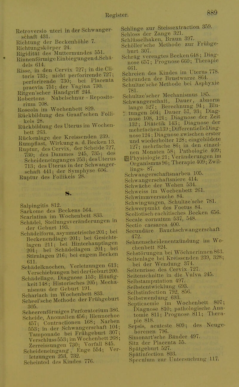 Retrovevsio uteri in der Schwanger- sthaft 431. Kichtiing der Becl<enhohle 7. Kic'htung-skorper 24. Rigiditiit des Muttermundes 551. Kinnentormig-e Eiubiegiingen d.Sclia- dels G14. Risse, in den Cervix 727; m die Cli- toris 733; nicht perforirende 727; perl'orirende 730; bei Placenta praevia 751; der Vagina 730. Ritgen'scher Handgritt' 244. Robertons Nabclschnur - Reposito- riiim 708. Roseola im Wochenbett 829. Riickbildung des Graaf schen FoUi- kels 28. Riickbildung des Uterus im Wochen- bett 263. Riickenlage der Kreissenden 239. Rumpflast, Wirkung a. d.Beckenl3. Ruptur, des Cervix, der Sclieide 727, 730; des Damines 245, 735; des Scheideneinganges 253; des Uterus 713; des Uterus in der Schwanger- schaft 441; der Symphyse 606. Ruptur des Follikels 28. vSalpingitis 812. Sarkome des Beckens 564. Scarlatina im Wochenbett 833. Schiidei, Stellungsveranderungen m der Geburt 193. . Schfidelform, asymmetrische201; bci Beckenendlage 201; bei Gesichts- lagen 211; bei Hinterhauptlagen 20l; bei Schadellagen 201; bei Stirnlageu 216; bei engem Becken 611. Schadelknochen, Verletzungen bl.^; Verschiebungen bei der Geburt 200. Schadellagc, Diagnose 153; Hjiufig- kcitl48; Historisches 205; Mecha- nismus der Geburt 191. Scharlacli im Wochenbett 833. Scheel'Hche Mcthode der Friihgeburt 305. . Sclieerenformiges Perforatorium d«b. Scheidc, Anomalicn 456; Blennorhoe 457; Contractionen 168; Narben 553; in der .Schwangcrsciiaft 104; Taiiiponadc bei Fruhgebtxrt .307; Verschluss 553; im Wochenbett 268; Zerreissungen 730; Vorfall 845. Scheideneingang, Knge 554; Ver- let'/ungen 253, 732. Schciiitod di's Kinde.s 776. Schlinge zur Steissextraction 359. Schloss der Zange 321. Schliissclhakeii, Braun 397. Scholler'schc Mcthode zur Fruhge- burt 307. ^ ^. Schrilg verengtes Becken 648; Diag- nose 657; Prognose 660; Therapic 661. Schreien des Kindes im Uterus a». Schrunden der Brustwarze 864. _ Schultze'schc Mcthode bei Asphyxie ''81- Schultzc'scher Mechanismus Iho. Schwangerschait, Dauer, abnorin lange 527; Berechnuug 94; Blu- ^ tungen 504; Dauer 57, 93; Diag-  nose 108, 121; Diagnose der Zeit 132; Diatetik 143; Diagnose der mehrfachenl39; DiifercntielleDiag- nosel24; Diagnose zwischen erster undwiederholter 128; eingebildete 127; mehrfache 86; in den emzel- nen Monaten 58; Pathologic 409; pPhysiologie 21; Veranderungen mi Organismus96; Therapie 409; Zwil- lings- 87. Schwangerschaftsnarben 105. ScliAvangerschaftsniere 414. Schwache der Wehen 534. Schweiss im Wochenbett 261. Schwimmversuche 84. Schwingungen, Schultze'sclie 781. Schwerpunkt des Foetus 84. Scoliotisch-rachitisches Becken 6o6. Secale cornutum 537, 548. Sectio caesarea 400. Secundare Bauchschwangerschaft Sehnenscheidenentziindung im Wo- chenbett 824. Sehstorungen bei W6chiieriniien863. Seitenlage bei Kreissenden 239, 328; bei der Wciidung 374. Seitenrisse des Cervix 727. Seitcnschnitte in die Vulva 245. Selbstamputation 497. Selbstentwicklung 693. Selbstinfcction 792, 856. Selbstwendung 69.3. Septicaemie im Wochenbett 807; Diagnose 810; pathologisciie Ana- tomie 811; Prognose 811; Thera- pie 818. Sepsis, actiteste 809; des Neuge- borenen 796. Simonart'sche Bander 497. Sitz der Placenta 55. Spiltgeburt 527. SpiltiiiiVction 803. Speculum zur Untersucliung 117.