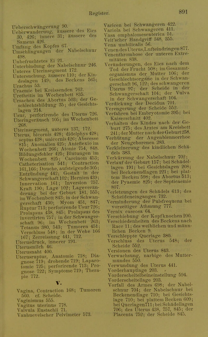 Ucberschwangcrung- 90. ITeberwandeniug, nussere des Eics 30, 426; innere 31; iUissere des Sameiis 426. Umfaug- des Kopfes 67. Uiuschlino-ung-en der Nabelschnur 498. Unbefruchtetes Ei 21. ITnterbindung- der Nabelschnur 246. Unteres Uterinsegment 172. Uuter.suclmng-, aiisserellO; der Kin- deslageu 149; des Beckens 565; Urachus 53. Uraemie bei Kreissenden 762. Urethritis im Wochenbett 835. Ursachen des Abortus 503; der Ge- schlechtsbilduBg 35; der Gesichts- lagen 214. Usur, perforirende des Uterus 726. Uteringerausch 105; im Wochenbett 268. Uterinsegment, unteres 137, 172. Uterus, bicoruis 428; didelphys 428; septus 428; unicornis 426; Abscesse 815; Anomalien425; Antefiexio im Woclienbett 266; Atonie 754, 848. Bildiuigsfehler 425; Bliitungen un Wochenbett 825; Carcinom 453; Catheterisation 541; Contraction 161,166; Douche, aufsteigende 305; Entziinduno- 442; Gestalt in der Schwangerschaft 102; Hernien 439; Innervation 161; Inversion 757. Kraft 190; Lage 102; Lageveran- derung bei der Geburt 181, 555; im Wochenbett 843; in der Schwan- gerschaft 430; Myom 451, 847; Euptur 713; perforirende Usur 726; Prolapsus 438, 845; Prolapsus des invertirten 757; in der Schwanger- schaft 96; im Wochenbett 263; Tetanus 380, 543; Tumoren 451; Verschluss 548; in der Wehe 166 167; Zerreissung 441, 712. Uterusdruck, innerer 191. Uterusmilch 46. Uterusnaht 400. Uterusruptur, Anatomic 718; Dia- gno.se 719; drohende719; Laparo- tomie 725; perforirende 713; Pro- gnose 722; Symptomc719; Thera- pie 772. V. Vagina, Contraction 168; Tumoren 560. cf. Scheide. Vaginismus 555. Vagitus uterinus 778, Valvula Eustachii 71. Vanliuevolscher Pelvimeter 573. Varicen bei Schwangeren 422. Variola bei Schwangeren 411. Vasa omphalomesenterica 51. Veit'schcr Handgriff 348, 355. Vena umbilicalis 56. Venen desUterus,Lufteindringen 877. Vencnthrombose der unteren Extre- mitiiten 838. Veranderungen, des Eies nach dom Tod derFrucht 508; ImGesammt- organismus der Mutter 106; der Geschlechtsorgane in der Schwan- gerschaft 96, 122; des schwangeren Uterus 97; der Scheide in der Schwangerschaft 104; der Vulva in der Schwangerschaft 104. Verdickung der Decidua 701. Verengerung der Scheide 552. Verfahren bei Embryotomie 395; bei Kaiserschnitt 402. Verhalten des Kindes nach der Ge- burt 275; desArztes am Kreisbett 241; der Mutter nach der Geburt 258. Verhiitung der Augenblennorrhoe der Neugeborenen 283. V.erkleinerung des kindUchen Scha- dels 383. Verkiirzung der Nabelschnur 702; Verlauf der Geburt 157; bei Schadel- lagen 191; bei Gesichtslagen 208; bei Beckenendlagen 221; bei plat- tem Becken 598; des Abortus 513; der Pyaemie 825; der Septicaemie 807. Verletzungen des Schlidels 613; des Scheideneinganges 732. Verminderung der Pulsfrequenz bei vorzeitiger Athmung 777. Vernix caseosa 64. Verschiebung der Kopf knochen 200. Verschiedenheiten des Beckens nach Race 11; des weiblichen und miinn- lichen Becken 9. Verschleppte Querlage 380. Verschluss des Uterus 548; der Scheide 552. Versionen des Uterus 843. Verwachsung, narbige des Mutter- nnindes 550. Verwundung des Uterus 441. Vorderhauptlage 203. Vorderschcitelbeineinstellung 594. Vorderscheitellage 203. Vorfall des Armes 698; der Nabel- schnur 704; der Nabelschnur bei Beckenendlage 710; bei Gesichts- lage 710; bei plattem Becken 609; bei Querlagen711; bei Scliildellagen 706; des Uterus 438, 757, 845; der Placenta 752; der Scheide 845.