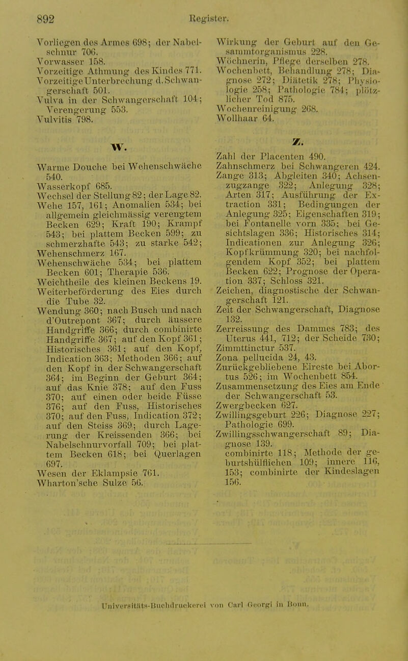 Vorliegen des Armes 698; dor Nabel- schmii- 700. VovAvasser 158. Vorzeitige Athmuiig des Kindes 771. VorzeitigeUnterbrechung d. Schwan- gerschat't 501. Vulva in der Schwangorschaft 104; Verengcrung 553. Vulvitis 798. W. Warme Douclie bei Wehenschwiiche 540. Wasserkopf 685. Wechsel der Stellung82; derLage82. Wehe 157, 161; Anomalien 534; bei allgeniein gleichmassig vereng-teiii Becken 629; Kraft 190; Krampf 543; bei plattem Becken 599; zu schmerzhafte 543; zu starke 542; Wehenschmerz 167. Wehenschwaclie 534; bei plattem Becken 601; Therapie 536. Weichtheile des kleinen Beckens 19. Weiterbeforderimg des Eies durch die Tube 32. Wendung 360; nacb Busch und nach d'Outrepont 367; durch aussere Handgriffe 366; durch combinirte Handgriife 367; auf den Kopf 361; Historisches 361; auf den Kopf, Indication 363; Methoden 366; auf den Kopf in der Schwangerschaft 364; im Beginn der Geburt 364; auf das Knie 378; auf den Fuss 370; auf einen oder beide Fiisse 376; auf den Fuss, Historisches 370; auf den Fuss, Indication 372; atif den Steiss 369; durch Lage- rung der Kreissenden 366; bei Nabelschnurvorfall 709; bei plat- tem Becken 618; bei Querlagen 697. Wesen der Eklampsie 761. Wharton'sche Sulze 56. Wirkung der Geburt auf deu Ge- sanimtorganismus 228. Wiichnerin, Pfiege derselben 278. Wochenbett, Behandlung 278; Dia- gnose 272; Diiitetik 278; ]»Iiysio- logie 258; Pathologic 784; plfitz- licher Tod 875. Woclienreinigung 208. Wollhaar 64. Z. Zahl der Placenten 490. Zahnschmerz bei Schwangeren 424. Zange 313; Al)gleiten 340; Achsen- zugzange 322; Anleguug 328; Art en 317; Ausfiihrung der Ex- traction 331; Bedingungen der Anlegung .325; Eigen.schaften 319; bei Fontanelle vorn 335; bei Ge- sichtslag-en 336; Historisches 314; Indicationen zur Anlegung .326; Kopfkriimmung .320; bei nachfol- gendem Kopf 352; bei plattem Becken 622; Prognose der Opera- tion 337; Schloss 321. Zeichen, diagnostische der Schwan- gerschaft 121. Zeit der Schwangerschaft, Diagnose 132. Zerreissung des Dammes 783; des Uterus 441, 712; der Scheide 730; Zimmttinctur 537. Zona pellucida 24, 43. Zuriickgebliebene Eireste bei Abor- tus 526; im Wochenbett 854. Zusamniensetzung des Eies am Ende der Schwang-erschaft 53. Zwergbeclvcn 627. Zwillingsgeburt 226; Diagnose 227; Pathologic 699. Zwillingsschwangerschaft 89; Dia- gnose 139. combinirte 118; Methode der ge- burtshiilHichen 109; iunere 110, 153; combinirte der Kindeslagen 156. Univer.sitllts-Huc.lidruckerei von Carl Oeorpi in Bonn.