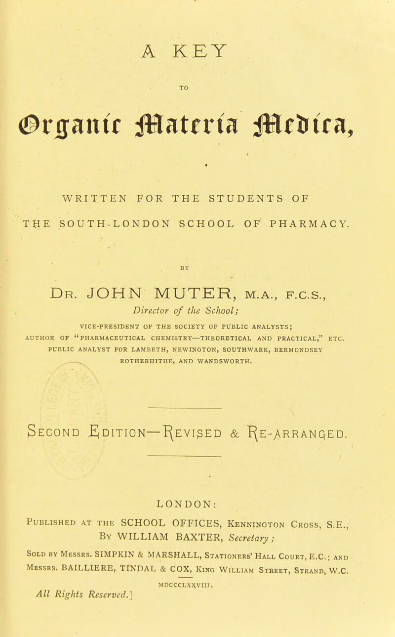 A KEY TO #rgantr jRuttviu ittc&tca, WRITTEN FOR THE STUDENTS OF THE SOUTH-LONDON SCHOOL OF PHARMACY. BY Dr. JOHN MUTER, m.a., f.c.s., Director of the School; VICE-PRESIDENT OF THE SOCIETY OF PUBLIC ANALYSTS; AUTHOR OF PHARMACEUTICAL CHEMISTRY—THEORETICAL AND PRACTICAL, ETC. PUBLIC ANALYST FOR LAMBETH, NEWINGTON, SOUTHWARK, BERMONDSEY ROTHERHITHE, AND WANDSWORTH. Second Edition—Prevised & T^e-arranqed. LONDON: Published at the SCHOOL OFFICES, Kennington Cross, S.E., By WILLIAM BAXTER, Secretary; Sold by Messrs. SIMPKIN & MARSHALL, Stationers' Hall Court, E.C.; and Messrs. BAILLIERE, TINDAL & COX, Kino William Stbeet, Strand, W.C. MDCCCLXWHI. All Rights Reserved.]