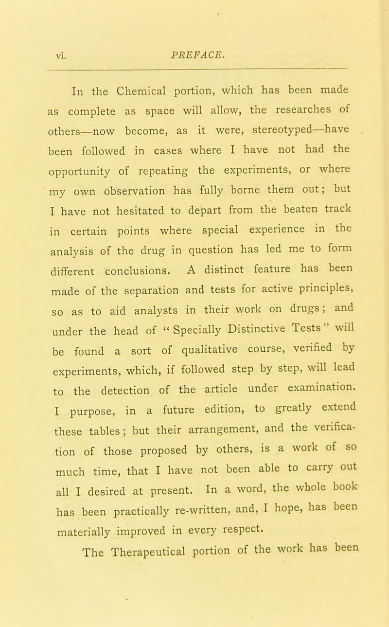 In the Chemical portion, which has been made as complete as space will allow, the researches of others—now become, as it were, stereotyped—have been followed in cases where I have not had the opportunity of repeating the experiments, or where my own observation has fully borne them out; but I have not hesitated to depart from the beaten track in certain points where special experience in the analysis of the drug in question has led me to form different conclusions. A distinct feature has been made of the separation and tests for active principles, so as to aid analysts in their work on drugs; and under the head of  Specially Distinctive Tests will be found a sort of qualitative course, verified by experiments, which, if followed step by step, will lead to the detection of the article under examination. I purpose, in a future edition, to greatly extend these tables; but their arrangement, and the verifica- tion of those proposed by others, is a work of so much time, that I have not been able to carry out all I desired at present. In a word, the whole book has been practically re-written, and, I hope, has been materially improved in every respect. The Therapeutical portion of the work has been