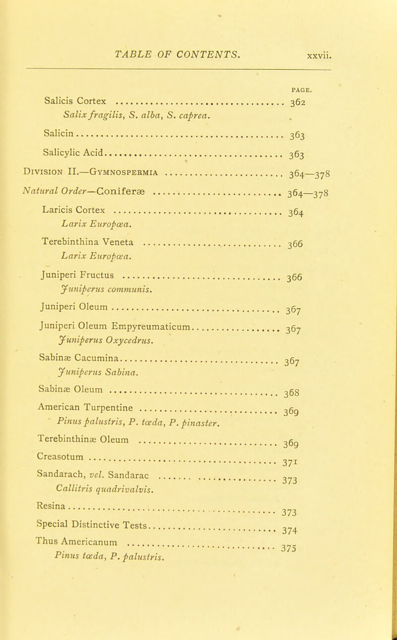 PAGE. Salicis Cortex 362 Salix fragilis, S. alba, S. caprea. Salicin 363 Salicylic Acid 363 Division II.—Gymnospebmia 364—378 Natural Order—Goniferae 364—378 Laricis Cortex 3Q4 Larix Europcea. Terebinthina Veneta 366 Larix Europcea. Juniperi Fructus 366 Juniperus communis. Juniperi Oleum 267 Juniperi Oleum Empyreumaticum 367 Juniperus Oxycedrus. Sabinae Cacumina 367 Juniperus Sabina. Sabinas Oleum ^68 American Turpentine 3gg Pinus palustris, P. tceda, P. pinaster. Terebinthinas Oleum 3gg Creasotum z Sandarach, vel. Sandarac 373 Callitris quadrivalvis. Resina 373 Special Distinctive Tests 374 Thus Americanum Pinus tceda, P. palustris.