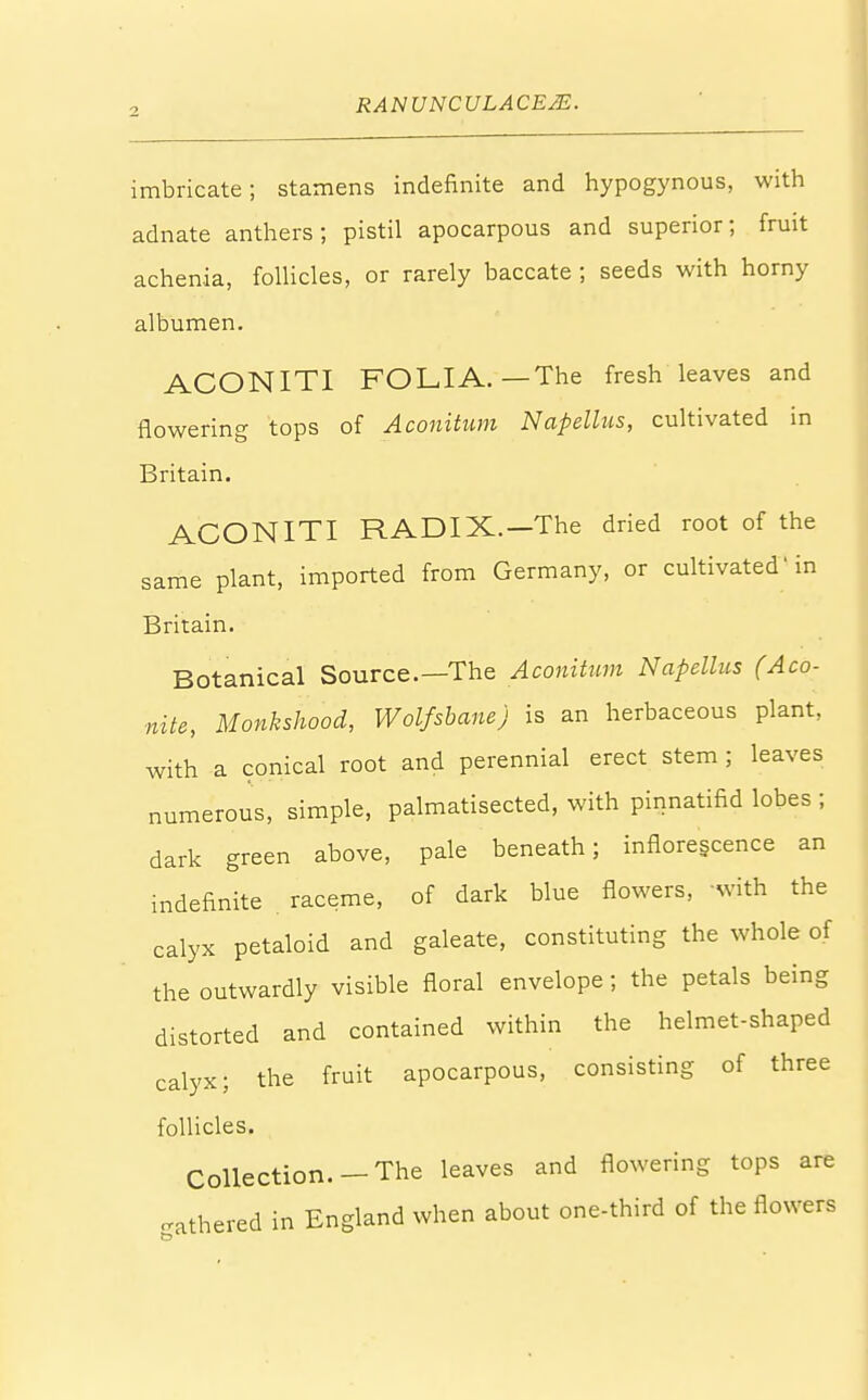 imbricate; stamens indefinite and hypogynous, with adnate anthers; pistil apocarpous and superior; fruit achenia, follicles, or rarely baccate ; seeds with horny albumen. ACONITI FOLIA.—The fresh leaves and flowering tops of Aconitum Napellus, cultivated in Britain. ACONITI RADIX.—The dried root of the same plant, imported from Germany, or cultivated' in Britain. Botanical Source.—The Aconitum Napellus (Aco- nite, Monkshood, Wolfsbane) is an herbaceous plant, with a conical root and perennial erect stem ; leaves numerous, simple, palmatisected, with pinnatifid lobes ; dark green above, pale beneath; inflorescence an indefinite raceme, of dark blue flowers, with the calyx petaloid and galeate, constituting the whole of the outwardly visible floral envelope ; the petals being distorted and contained within the helmet-shaped calyx; the fruit apocarpous, consisting of three follicles. Collection. —The leaves and flowering tops are fathered in England when about one-third of the flowers