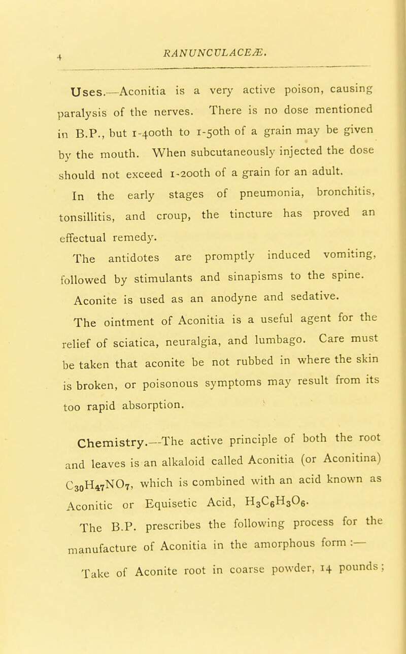 Uses.—Aconitia is a very active poison, causing paralysis of the nerves. There is no dose mentioned in B.P., but i-400th to i-50th of a grain may be given by the mouth. When subcutaneously injected the dose should not exceed 1-200th of a grain for an adult. In the early stages of pneumonia, bronchitis, tonsillitis, and croup, the tincture has proved an effectual remedy. The antidotes are promptly induced vomiting, followed by stimulants and sinapisms to the spine. Aconite is used as an anodyne and sedative. The ointment of Aconitia is a useful agent for the relief of sciatica, neuralgia, and lumbago. Care must be taken that aconite be not rubbed in where the skin is broken, or poisonous symptoms may result from its too rapid absorption. Chemistry.—The active principle of both the root and leaves is an alkaloid called Aconitia (or Aconitina) C30H47NO7, which is combined with an acid known as Aconitic or Equisetic Acid, H3C6H306. The B.P. prescribes the following process for th< manufacture of Aconitia in the amorphous form :— Take of Aconite root in coarse powder, 14 pounds