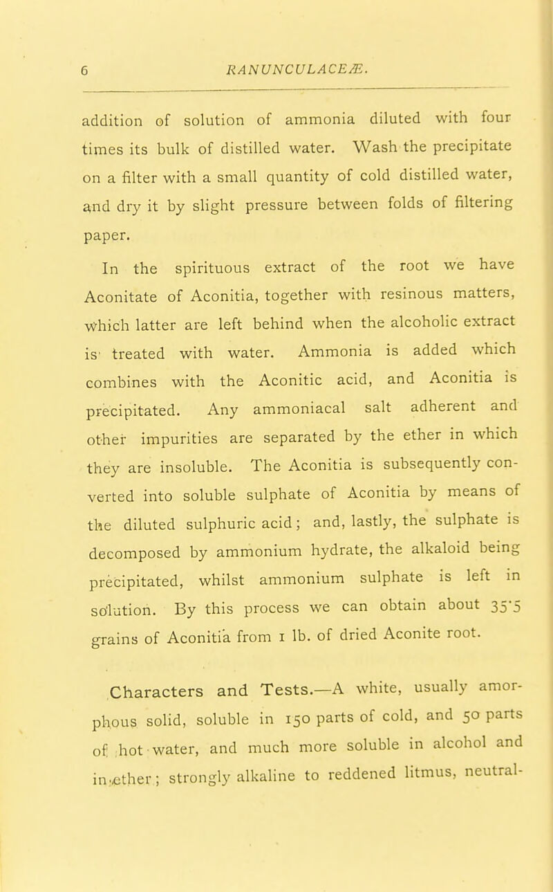 addition of solution of ammonia diluted with four times its bulk of distilled water. Wash the precipitate on a filter with a small quantity of cold distilled water, and dry it by slight pressure between folds of filtering paper. In the spirituous extract of the root we have Aconitate of Aconitia, together with resinous matters, Which latter are left behind when the alcoholic extract is' treated with water. Ammonia is added which combines with the Aconitic acid, and Aconitia is precipitated. Any ammoniacal salt adherent and other impurities are separated by the ether in which they are insoluble. The Aconitia is subsequently con- verted into soluble sulphate of Aconitia by means of the diluted sulphuric acid; and, lastly, the sulphate is decomposed by ammonium hydrate, the alkaloid being precipitated, whilst ammonium sulphate is left in solution. By this process we can obtain about 35-5 grains of Aconitia from 1 lb. of dried Aconite root. Characters and Tests.—A white, usually amor- phous solid, soluble in 150 parts of cold, and 50 parts of hot water, and much more soluble in alcohol and in..ether; strongly alkaline to reddened litmus, neutral-