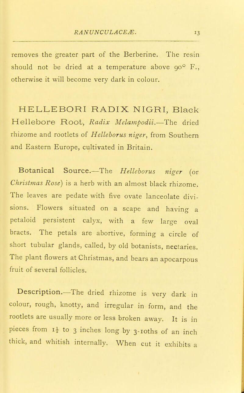 removes the greater part of the Berberine. The resin should not be dried at a temperature above 900 F., otherwise it will become very dark in colour. HELLEBORI RADIX NIGRI, Black Hellebore Root, Radix Melampodii.—The dried rhizome and rootlets of Helleborus niger, from Southern and Eastern Europe, cultivated in Britain. Botanical Source.—The Helleborus niger (or Christmas Rose) is a herb with an almost black rhizome. The leaves are pedate with five ovate lanceolate divi- sions. Flowers situated on a scape and having a petaloid persistent calyx, with a few large oval bracts. The petals are abortive, forming a circle of short tubular glands, called, by old botanists, nectaries. The plant flowers at Christmas, and bears an apocarpous fruit of several follicles. Description.—The dried rhizome is very dark in colour, rough, knotty, and irregular in form, and the rootlets are usually more or less broken away. It is in pieces from i£ to 3 inches long by 3-ioths of an inch thick, and whitish internally. When cut it exhibits a