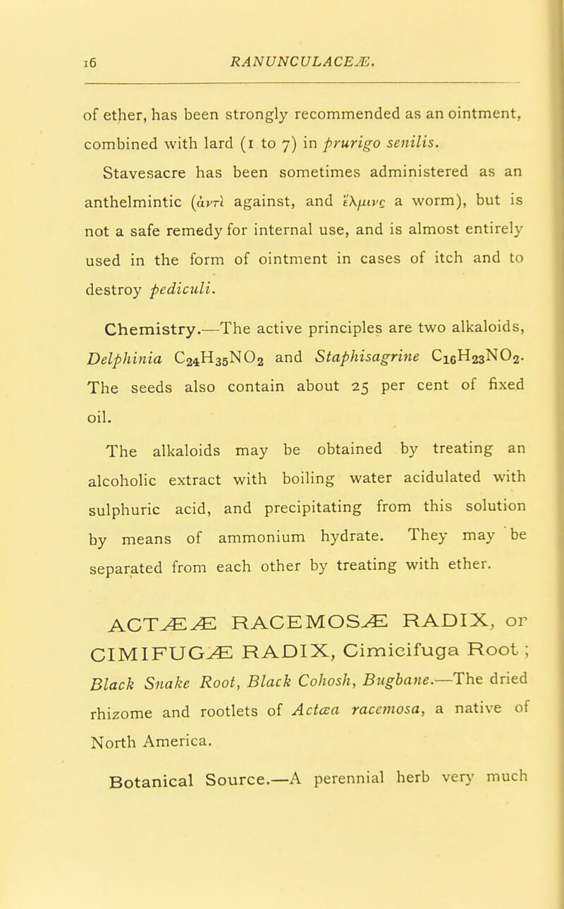 of ether, has been strongly recommended as an ointment, combined with lard (i to 7) in prurigo senilis. Stavesacre has been sometimes administered as an anthelmintic (avrt against, and t'Xpvc a worm), but is not a safe remedy for internal use, and is almost entirely used in the form of ointment in cases of itch and to destroy pediculi. Chemistry.—The active principles are two alkaloids, Delphinia C24H35NO2 and Staphisagrine Ci6H23N02. The seeds also contain about 25 per cent of fixed oil. The alkaloids may be obtained by treating an alcoholic extract with boiling water acidulated with sulphuric acid, and precipitating from this solution by means of ammonium hydrate. They may be separated from each other by treating with ether. ACTvEvE RACEMOSE RADIX, or CIMIFUGJE RADIX, Cimieifuga Root ; Black Snake Root, Black Cohosh, Bugbane.—The dried rhizome and rootlets of Aetata racemosa, a native of North America. Botanical Source.—A perennial herb very much