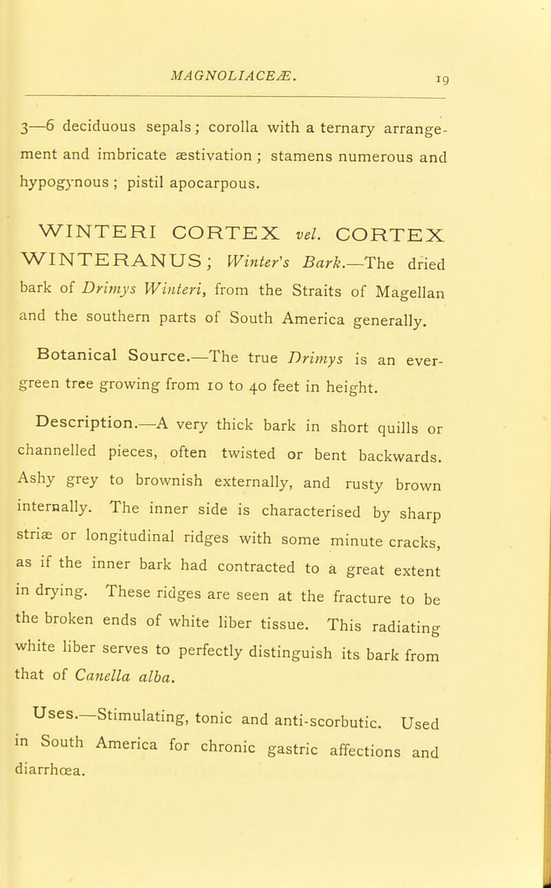 3—6 deciduous sepals; corolla with a ternary arrange- ment and imbricate aestivation ; stamens numerous and hypogynous ; pistil apocarpous. WINTERI CORTEX vel. CORTEX WINTERANUS; Winter's Bark.—The dried bark of Drimys Winteri, from the Straits of Magellan and the southern parts of South America generally. Botanical Source.—The true Drimys is an ever- green tree growing from 10 to 40 feet in height. Description.—A very thick bark in short quills or channelled pieces, often twisted or bent backwards. Ashy grey to brownish externally, and rusty brown internally. The inner side is characterised by sharp striae or longitudinal ridges with some minute cracks, as if the inner bark had contracted to a great extent in drying. These ridges are seen at the fracture to be the broken ends of white liber tissue. This radiating white liber serves to perfectly distinguish its bark from that of Canella alba. Uses.—Stimulating, tonic and anti-scorbutic. Used in South America for chronic gastric affections and diarrhcea.