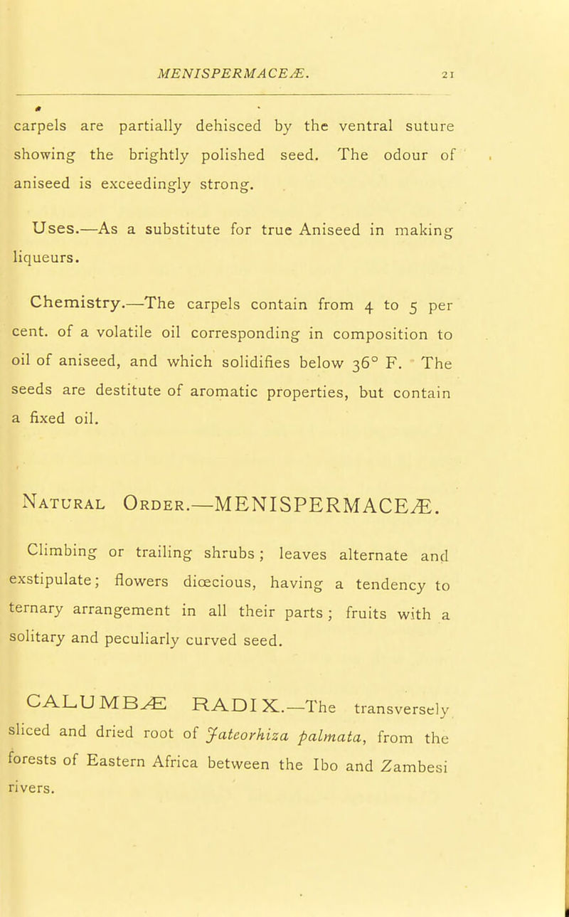 carpels are partially dehisced by the ventral suture showing the brightly polished seed. The odour of aniseed is exceedingly strong. Uses.—As a substitute for true Aniseed in making liqueurs. Chemistry.—The carpels contain from 4 to 5 per cent, of a volatile oil corresponding in composition to oil of aniseed, and which solidifies below 360 F. The seeds are destitute of aromatic properties, but contain a fixed oil. Natural Order.—MENISPERMACE^E. Climbing or trailing shrubs; leaves alternate and exstipulate; flowers dioecious, having a tendency to ternary arrangement in all their parts; fruits with a solitary and peculiarly curved seed. CALUMB^E RADIX.—The transversely sliced and dried root of Jatcorhiza palmata, from the forests of Eastern Africa between the Ibo and Zambesi rivers.