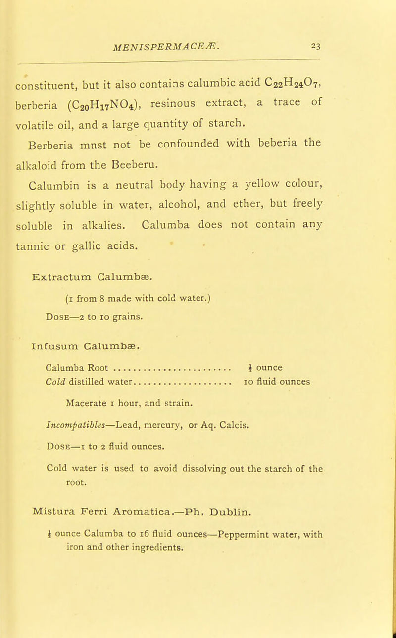 constituent, but it also contains calumbic acid C22H24O7, berberia (C20Hi7NO4), resinous extract, a trace of volatile oil, and a large quantity of starch. Berberia mnst not be confounded with beberia the alkaloid from the Beeberu. Calumbin is a neutral body having a yellow colour, slightly soluble in water, alcohol, and ether, but freely soluble in alkalies. Calumba does not contain any tannic or gallic acids. Extractum Calumbae. (1 from 8 made with cold water.) Dose—2 to 10 grains. Infusum Calumbae. Calumba Root i ounce Cold distilled water 10 fluid ounces Macerate 1 hour, and strain. Incompatible*—Lead, mercury, or Aq. Calcis. Dose—1 to 2 fluid ounces. Cold water is used to avoid dissolving out the starch of the root. Mistura Ferri Aromatica.—Ph. Dublin. i ounce Calumba to 16 fluid ounces—Peppermint water, with iron and other ingredients.