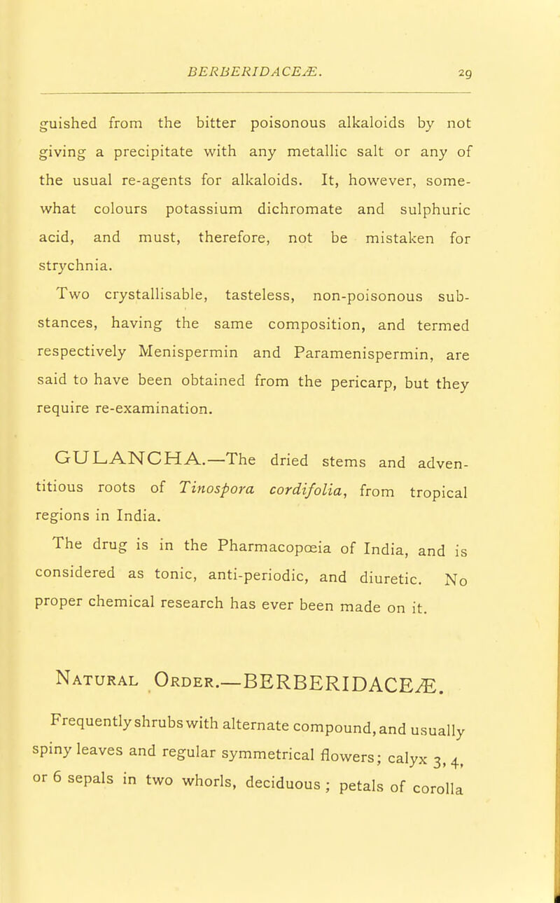 BERBERIDACEsE. guished from the bitter poisonous alkaloids by not giving a precipitate with any metallic salt or any of the usual re-agents for alkaloids. It, however, some- what colours potassium dichromate and sulphuric acid, and must, therefore, not be mistaken for strychnia. Two crystallisable, tasteless, non-poisonous sub- stances, having the same composition, and termed respectively Menispermin and Paramenispermin, are said to have been obtained from the pericarp, but they require re-examination. GULANCHA.—The dried stems and adven- titious roots of Tinospora cordifolia, from tropical regions in India. The drug is in the Pharmacopoeia of India, and is considered as tonic, anti-periodic, and diuretic. No proper chemical research has ever been made on it. Natural Order.—BERBERIDACESE. Frequently shrubs with alternate compound, and usually spiny leaves and regular symmetrical flowers; calyx 3, 4, or 6 sepals in two whorls, deciduous ; petals of corolla