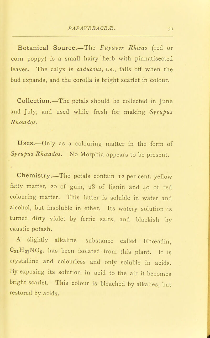 Botanical Source.—The Papaver Rhosas (red or corn poppy) is a small hairy herb with pinnatisected leaves. The calyx is caducous, i.e., falls off when the bud expands, and the corolla is bright scarlet in colour. Collection.—The petals should be collected in June and July, and used while fresh for making Syrup us Rhozados. Uses.—Only as a colouring matter in the form of Syrupus Rhceados. No Morphia appears to be present. Chemistry.—The petals contain 12 per cent, yellow fatty matter, 20 of gum, 28 of lignin and 40 of red colouring matter. This latter is soluble in water and alcohol, but insoluble in ether. Its watery solution is turned dirty violet by ferric salts, and blackish by caustic potash. A slightly alkaline substance called Rhceadin, C2iH2iN06, has been isolated from this plant. It is crystalline and colourless and only soluble in acids. By exposing its solution in acid to the air it becomes bright scarlet. This colour is bleached by alkalies, but restored by acids.