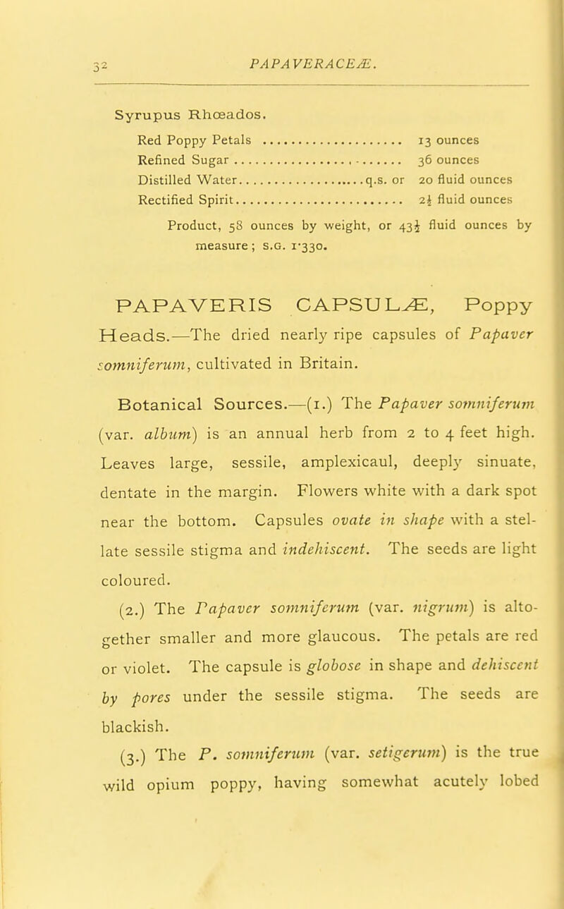 Syrupus Rhoeados. Red Poppy Petals 13 ounces Refined Sugar 36 ounces Distilled Water q.s. or 20 fluid ounces Rectified Spirit 2J fluid ounces Product, 58 ounces by weight, or 43^ fluid ounces by measure; s.g. i-33o. PAPAVERIS CAPSULE, Poppy Heads.—The dried nearly ripe capsules of Papaver somniferum, cultivated in Britain. Botanical Sources.—(1.) The Papaver somniferum (var. album) is an annual herb from 2 to 4 feet high. Leaves large, sessile, amplexicaul, deeply sinuate, dentate in the margin. Flowers white with a dark spot near the bottom. Capsules ovate in shape with a stel- late sessile stigma and indehiscent. The seeds are light coloured. (2.) The Papaver somniferum (var. nigrum) is alto- gether smaller and more glaucous. The petals are red or violet. The capsule is globose in shape and dehiscent by pores under the sessile stigma. The seeds are blackish. (3.) The P. somniferum (var. setigerum) is the true wild opium poppy, having somewhat acutely lobed