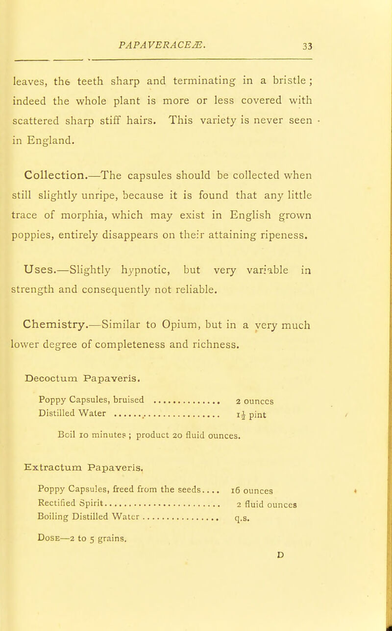 leaves, th& teeth sharp and terminating in a bristle ; indeed the whole plant is more or less covered with scattered sharp stiff hairs. This variety is never seen in England. Collection.—The capsules should be collected when still slightly unripe, because it is found that any little trace of morphia, which may exist in English grown poppies, entirely disappears on their attaining ripeness. Uses.—Slightly hypnotic, but very variable in strength and consequently not reliable. Chemistry.-—Similar to Opium, but in a very much lower degree of completeness and richness. Decoctum Papaveris. Poppy Capsules, bruised 2 ounces Distilled Water pint Boil 10 minute? ; product 20 fluid ounces. Extractum Papaveris. Poppy Capsules, freed from the seeds.... 16 ounces Rectified Spirit 2 fluid ounces Boiling Distilled Water q.s. Dose—2 to 5 grains. D