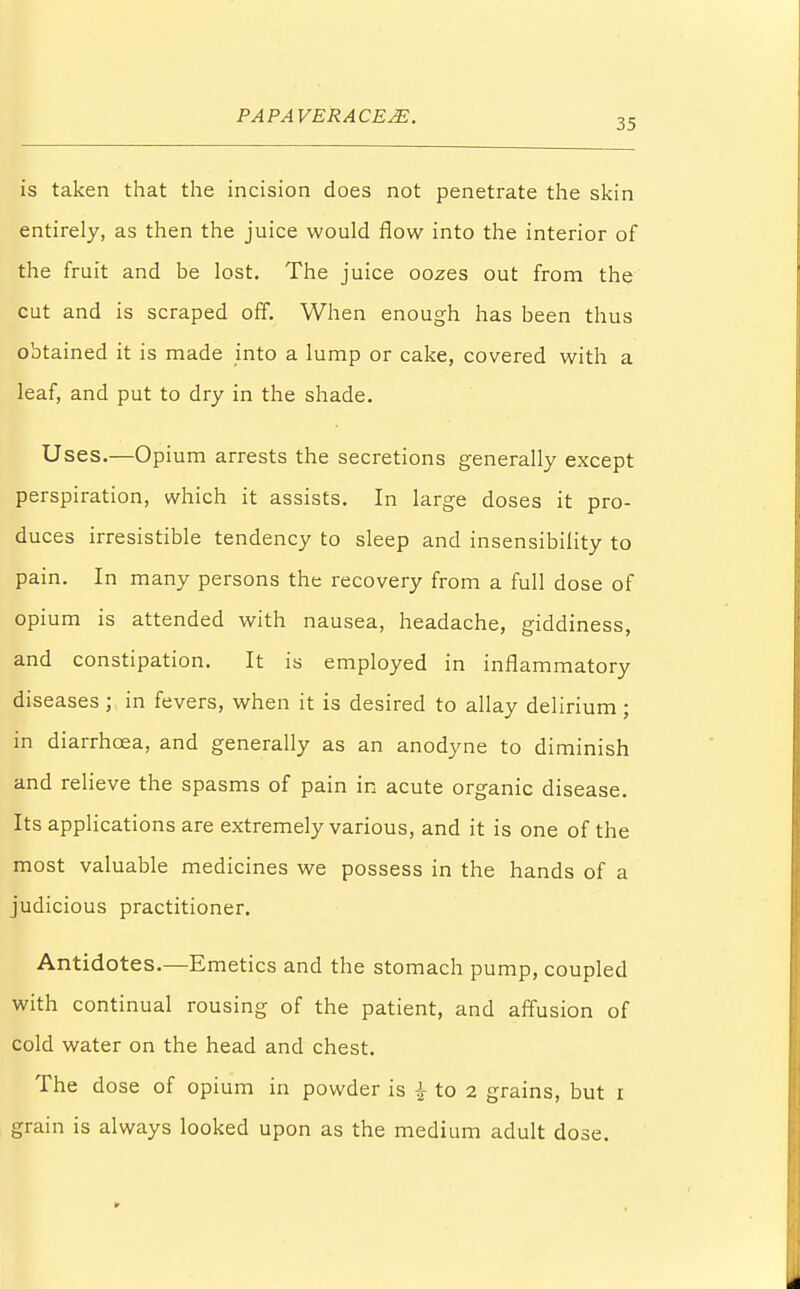 35 is taken that the incision does not penetrate the skin entirely, as then the juice would flow into the interior of the fruit and be lost. The juice oozes out from the cut and is scraped off. When enough has been thus obtained it is made into a lump or cake, covered with a leaf, and put to dry in the shade. Uses.—Opium arrests the secretions generally except perspiration, which it assists. In large doses it pro- duces irresistible tendency to sleep and insensibility to pain. In many persons the recovery from a full dose of opium is attended with nausea, headache, giddiness, and constipation. It is employed in inflammatory diseases ; in fevers, when it is desired to allay delirium ; in diarrhoea, and generally as an anodyne to diminish and relieve the spasms of pain in acute organic disease. Its applications are extremely various, and it is one of the most valuable medicines we possess in the hands of a judicious practitioner. Antidotes.—Emetics and the stomach pump, coupled with continual rousing of the patient, and affusion of cold water on the head and chest. The dose of opium in powder is \ to 2 grains, but 1 grain is always looked upon as the medium adult dose.