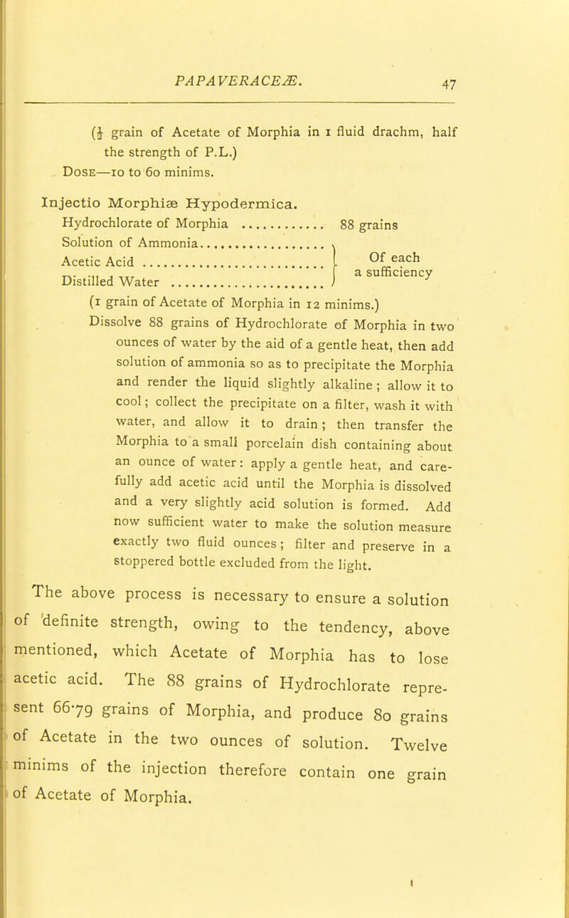 (J grain of Acetate of Morphia in 1 fluid drachm, half the strength of P.L.) Dose—10 to 60 minims. Injectio Morphiae Hypodermica. Hydrochlorate of Morphia 88 grains Solution of Ammonia Of each a sufficiency Acetic Acid Distilled Water (1 grain of Acetate of Morphia in 12 minims.) Dissolve 88 grains of Hydrochlorate of Morphia in two ounces of water by the aid of a gentle heat, then add solution of ammonia so as to precipitate the Morphia and render the liquid slightly alkaline ; allow it to cool; collect the precipitate on a filter, wash it with water, and allow it to drain; then transfer the Morphia to a small porcelain dish containing about an ounce of water: apply a gentle heat, and care- fully add acetic acid until the Morphia is dissolved and a very slightly acid solution is formed. Add now sufficient water to make the solution measure exactly two fluid ounces; filter and preserve in a stoppered bottle excluded from the light. The above process is necessary to ensure a solution of 'definite strength, owing to the tendency, above mentioned, which Acetate of Morphia has to lose acetic acid. The 88 grains of Hydrochlorate repre- sent 6679 grains of Morphia, and produce 80 grains of Acetate in the two ounces of solution. Twelve minims of the injection therefore contain one grain ' of Acetate of Morphia. 1