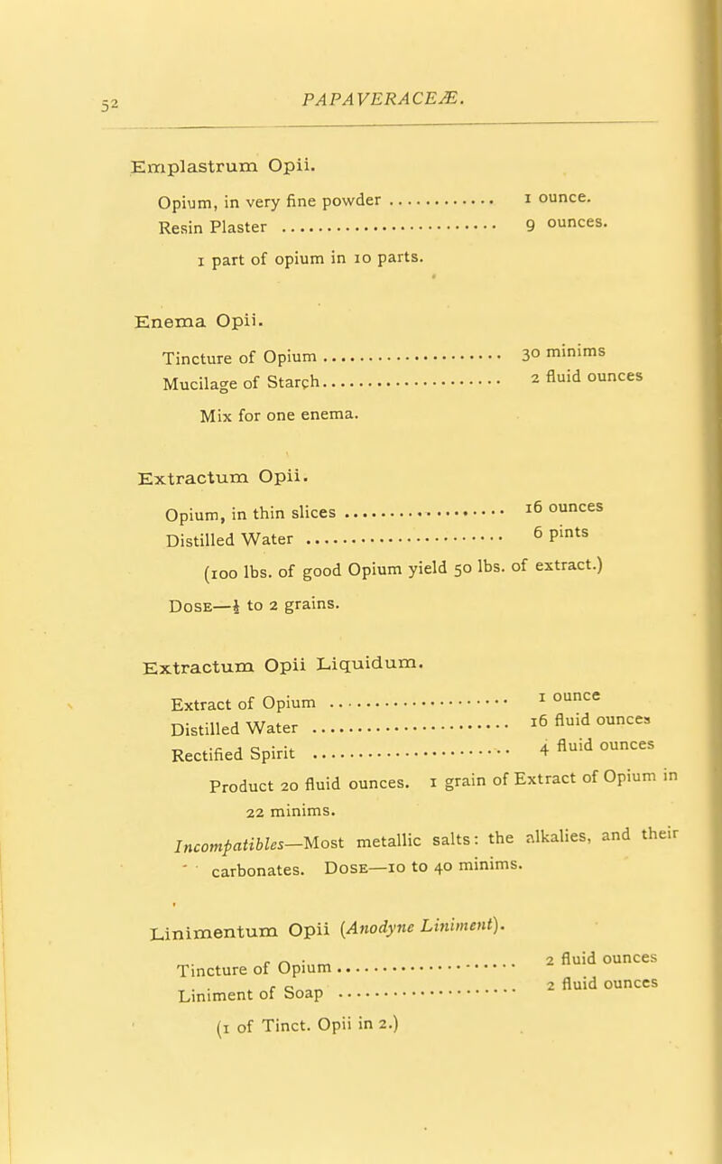 Emplastrum Opii. Opium, in very fine powder i ounce. Resin Plaster 9 ounces. i part of opium in 10 parts. Enema Opii. Tincture of Opium 3° minims Mucilage of Starch 2 fluid ounces Mix for one enema. Extraction Opii. Opium, in thin slices ^ °unces Distilled Water 6 Pints (ioo lbs. of good Opium yield 50 lbs. of extract.) Dose—i to 2 grains. Extractum Opii Liquidum. Extract of Opium 1 ounce Distilled Water 16 fluid ounces Rectified Spirit 4 fluid ounces Product 20 fluid ounces. 1 grain of Extract of Opium in 22 minims. Incompatibles-Most metallic salts: the alkalies, and their ' ' carbonates. Dose—10 to 40 minims. Linimentum Opii {Anodyne Liniment). r /~> • ~ . . 2 fluid ounces Tincture of Opium „. . . , c„0„ 2 fluid ounces Liniment of Soap (1 of Tinct. Opii in 2.)