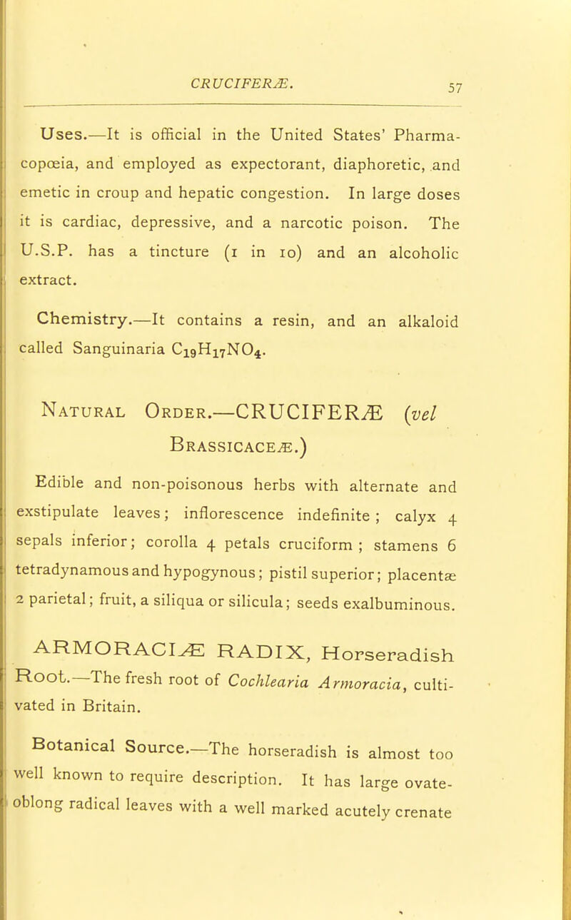 Uses.—It is official in the United States' Pharma- copoeia, and employed as expectorant, diaphoretic, and emetic in croup and hepatic congestion. In large doses it is cardiac, depressive, and a narcotic poison. The U.S.P. has a tincture (i in 10) and an alcoholic extract. Chemistry.—It contains a resin, and an alkaloid called Sanguinaria Ci9H17N04. Natural Order.—CRUCIFERJE (vel Brassicace^;.) Edible and non-poisonous herbs with alternate and exstipulate leaves; inflorescence indefinite ; calyx 4 sepals inferior; corolla 4 petals cruciform; stamens 6 tetradynamousandhypogynous; pistil superior; placenta; 2 parietal; fruit, a siliqua or silicula; seeds exalbuminous. ARMOR ACI^E RADIX, Horseradish Root.—The fresh root of Cochlearia Armoracia, culti- vated in Britain. Botanical Source.-The horseradish is almost too well known to require description. It has large ovate- • oblong radical leaves with a well marked acutely crenate