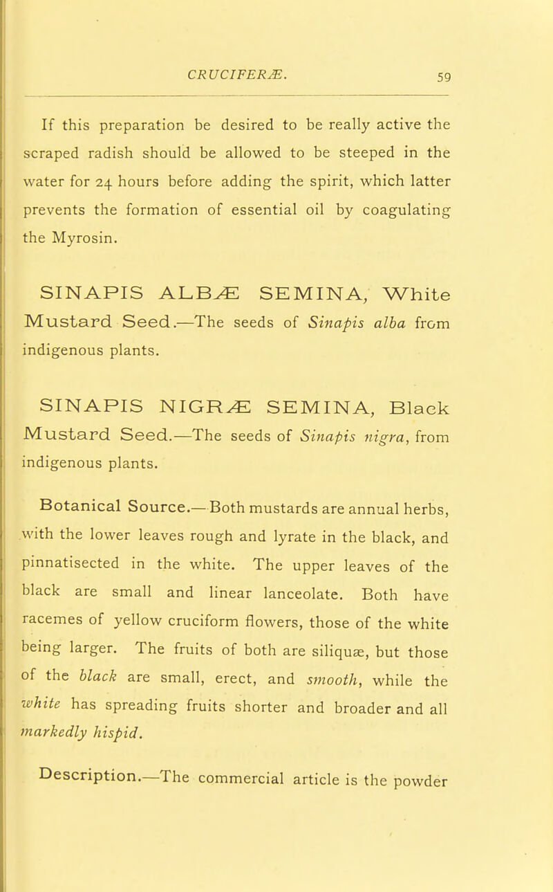 If this preparation be desired to be really active the scraped radish should be allowed to be steeped in the water for 24 hours before adding the spirit, which latter prevents the formation of essential oil by coagulating the Myrosin. SINAPIS ALB^ SEMINA, White Mustard Seed.—The seeds of Sinapis alba from indigenous plants. SINAPIS NIGRiE SEMINA, Black Mustard S eed.—The seeds of Sinapis nigra, from indigenous plants. Botanical Source.—Both mustards are annual herbs, with the lower leaves rough and lyrate in the black, and pinnatisected in the white. The upper leaves of the black are small and linear lanceolate. Both have racemes of yellow cruciform flowers, those of the white being larger. The fruits of both are siliquse, but those of the black are small, erect, and smooth, while the white has spreading fruits shorter and broader and all markedly hispid. Description.—The commercial article is the powder