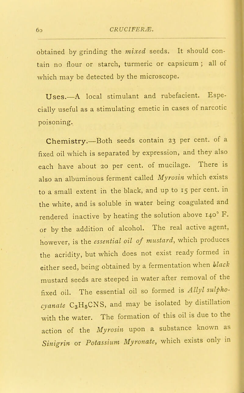 obtained by grinding the mixed seeds. It should con- tain no flour or starch, turmeric or capsicum ; all of which may be detected by the microscope. Uses.—A local stimulant and rubefacient. Espe- cially useful as a stimulating emetic in cases of narcotic poisoning. Chemistry.—Both seeds contain 23 per cent, of a fixed oil which is separated by expression, and they also each have about 20 per cent, of mucilage. There is also an albuminous ferment called Myrosin which exists to a small extent in the black, and up to 15 per cent, in the white, and is soluble in water being coagulated and rendered inactive by heating the solution above 1400 F. or by the addition of alcohol. The real active agent, however, is the essential oil of mustard, which produces the acridity, but which does not exist ready formed in either seed, being obtained by a fermentation when black mustard seeds are steeped in water after removal of the fixed oil. The essential oil so formed is Ally I sulpho- cyanate C3H5CNS, and may be isolated by distillation with the water. The formation of this oil is due to the action of the Myrosin upon a substance known as Sinigrin or Potassium Myronate, which exists only in