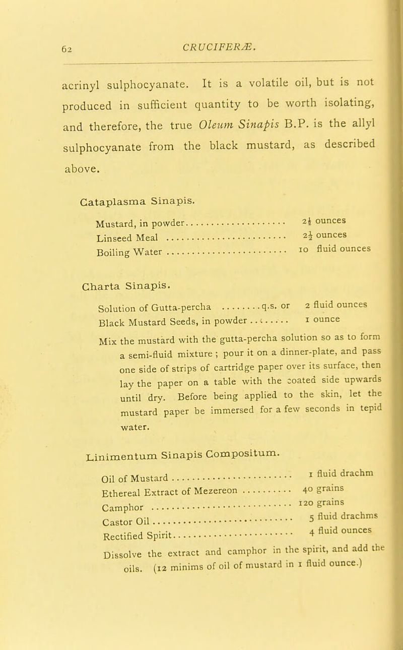 acrinyl sulphocyanate. It is a volatile oil, but is not produced in sufficient quantity to be worth isolating, and therefore, the true Oleum Sinapis B.P. is the allyl sulphocyanate from the black mustard, as described above. Cataplasma Sinapis. Mustard, in powder 2 i ounces Linseed Meal 2* ounces Boiling Water 10 Auid ounces Charta Sinapis. Solution of Gutta-percha q.s. or 2 fluid ounces Black Mustard Seeds, in powder .. t 1 ounce Mix the mustard with the gutta-percha solution so as to form a semi-fluid mixture ; pour it on a dinner-plate, and pass one side of strips of cartridge paper over its surface, then lay the paper on a table with the coated side upwards until dry. Before being applied to the skin, let the mustard paper be immersed for a few seconds in tepid water. Linimentum Sinapis Compositum. Oil of Mustard 1 fluid drachm Ethereal Extract of Mezereon 40 grams Camphor 120 SrainS Castor Oil 5 nuid drachms Rectified Spirit 4 nuid ounces Dissolve the extract and camphor in the spirit, and add the