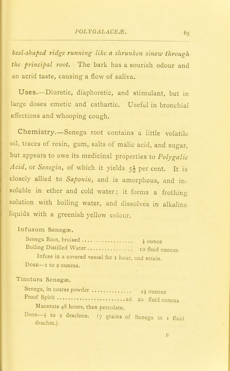 keel-shaped ridge running like a shrunken sinew through tlie principal root. The bark has a sourish odour and an acrid taste, causing a flow of saliva. Uses.—Diuretic, diaphoretic, and stimulant, but in large doses emetic and cathartic. Useful in bronchial affections and whooping cough. Chemistry.—Senega root contains a little volatile oil, traces of resin, gum, salts of malic acid, and sugar, but appears to owe its medicinal properties to Polygalic Acid, or Senegin, of which it yields per cent. It is closely allied to Saponin, and is amorphous, and in- soluble in ether and cold water; it forms a frothin- solution with boiling water, and dissolves in alkaline liquids with a greenish yellow colour. Infusum Senegae. Senega Root, bruised j ounce Boiling Distilled Water I0 fluid ounces Infuse in a covered vessel for 1 hour, and strain. Dose—1 to 2 ounces. Tinctura Senegae. Senega, in coarse powder 2i ounces ProofSPirit ad 20 fluid ounces Macerate 48 hours, then percolate. Dose i to 2 drachms. (7 grains of Senega in 1 fluid drachm.)