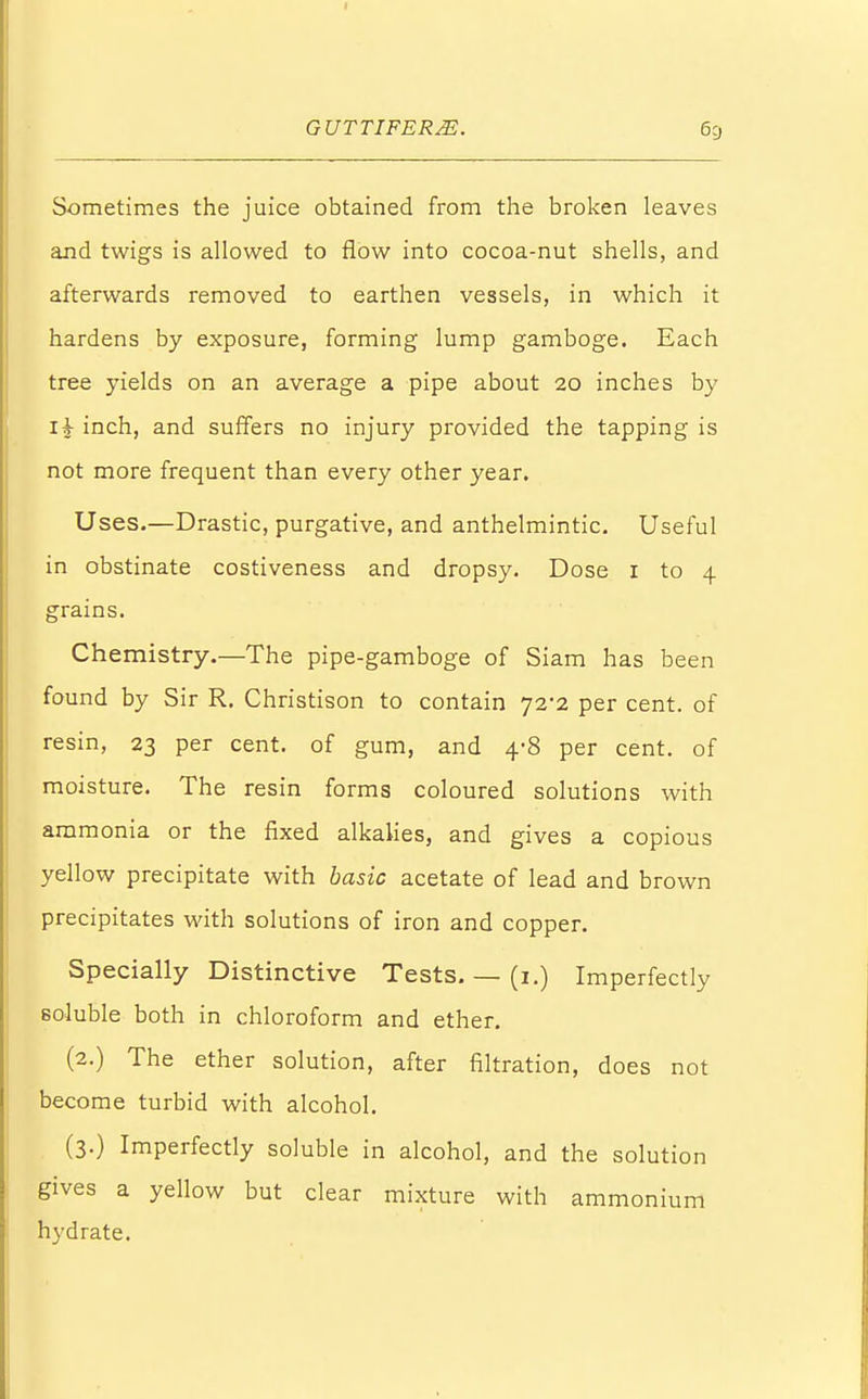 Sometimes the juice obtained from the broken leaves and twigs is allowed to flow into cocoa-nut shells, and afterwards removed to earthen vessels, in which it hardens by exposure, forming lump gamboge. Each tree yields on an average a pipe about 20 inches by xh inch, and suffers no injury provided the tapping is not more frequent than every other year. Uses.—Drastic, purgative, and anthelmintic. Useful in obstinate costiveness and dropsy. Dose 1 to 4 grains. Chemistry.—The pipe-gamboge of Siam has been found by Sir R. Christison to contain 72-2 per cent, of resin, 23 per cent, of gum, and 4-8 per cent, of moisture. The resin forms coloured solutions with ammonia or the fixed alkalies, and gives a copious yellow precipitate with basic acetate of lead and brown precipitates with solutions of iron and copper. Specially Distinctive Tests. — (1.) Imperfectly soluble both in chloroform and ether. (2.) The ether solution, after filtration, does not become turbid with alcohol. (3.) Imperfectly soluble in alcohol, and the solution gives a yellow but clear mixture with ammonium hydrate.