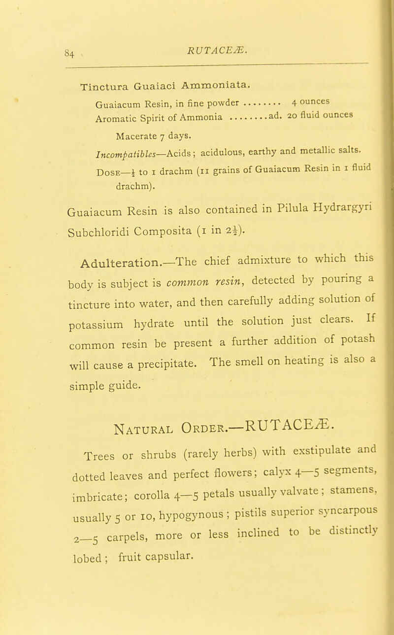 Tinctura Guaiaci Ammoniata. Guaiacum Resin, in fine powder 4 ounces Aromatic Spirit of Ammonia ad. 20 fluid ounces Macerate 7 days. Incompatible*—Acids ; acidulous, earthy and metallic salts. Dose—* to 1 drachm (11 grains of Guaiacum Resin in 1 fluid drachm). Guaiacum Resin is also contained in Pilula Hydrargyri Subchloridi Composita (1 in 2|). Adulteration.—The chief admixture to which this body is subject is common resin, detected by pouring a tincture into water, and then carefully adding solution of potassium hydrate until the solution just clears. If common resin be present a further addition of potash will cause a precipitate. The smell on heating is also a simple guide. Natural Order.—RUTACEiE. Trees or shrubs (rarely herbs) with exstipulate and dotted leaves and perfect flowers; calyx 4—5 segments, imbricate; corolla 4-5 petals usually valvate ; stamens, usually 5 or 10, hypogynous ; pistils superior syncarpous 2_5 carpels, more or less inclined to be distinctly lobed ; fruit capsular.