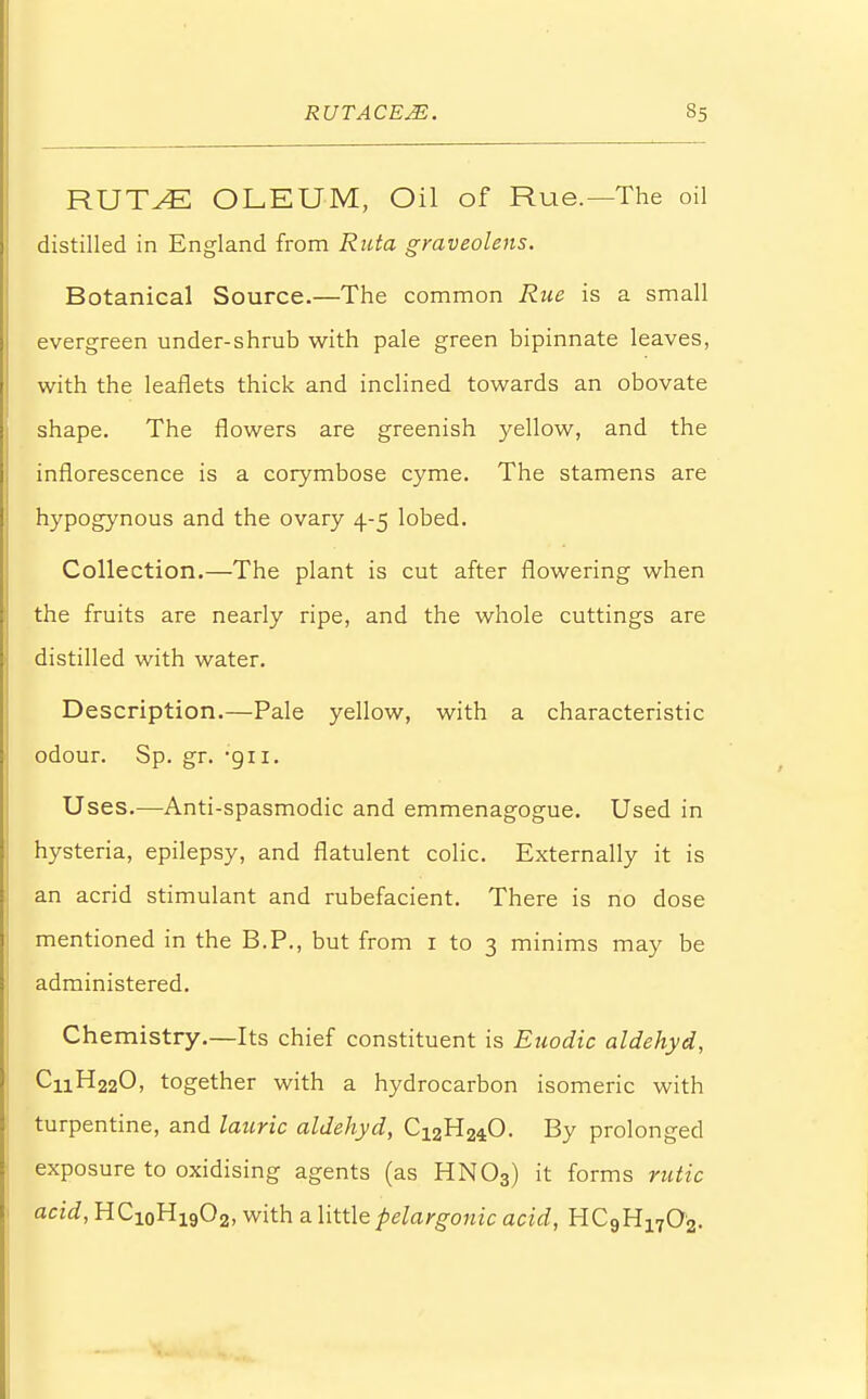 RUT^E OLEUM, Oil of Rue.—The oil distilled in England from Rata graveolens. Botanical Source.—The common Rue is a small evergreen under-shrub with pale green bipinnate leaves, with the leaflets thick and inclined towards an obovate shape. The flowers are greenish yellow, and the inflorescence is a corymbose cyme. The stamens are hypogynous and the ovary 4-5 lobed. Collection.—The plant is cut after flowering when the fruits are nearly ripe, and the whole cuttings are distilled with water. Description.—Pale yellow, with a characteristic odour. Sp. gr. ;gii. U ses.—Anti-spasmodic and emmenagogue. Used in hysteria, epilepsy, and flatulent colic. Externally it is an acrid stimulant and rubefacient. There is no dose mentioned in the B.P., but from 1 to 3 minims may be administered. Chemistry.—Its chief constituent is Euodic aldehyd, C11H22O, together with a hydrocarbon isomeric with turpentine, and lauric aldehyd, C12H240. By prolonged exposure to oxidising agents (as HN03) it forms rutic acid, HCi0H19O2, with a little pelargonic acid, HC9H1702.