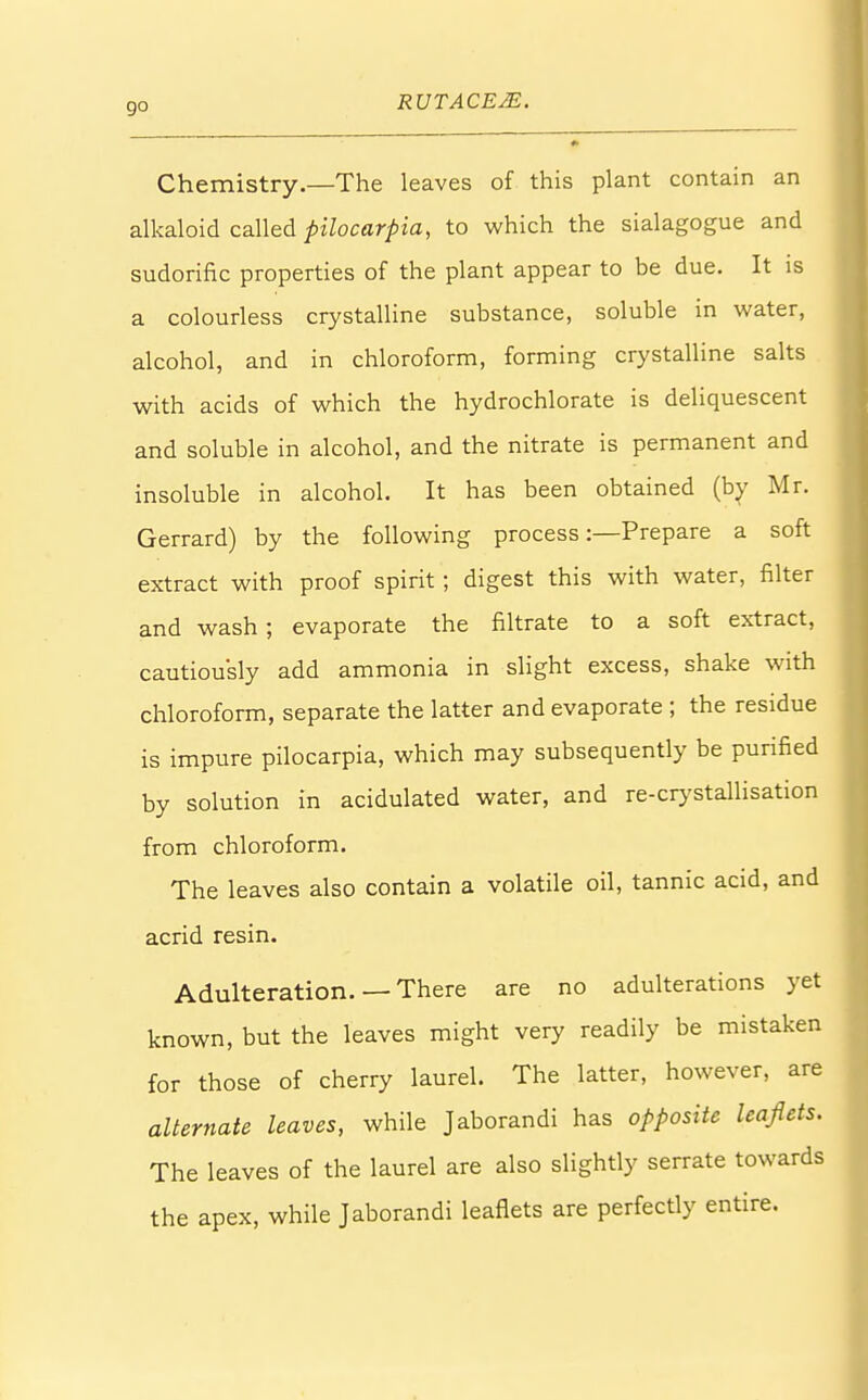 go Chemistry.—The leaves of this plant contain an alkaloid called pilocarpia, to which the sialagogue and sudorific properties of the plant appear to be due. It is a colourless crystalline substance, soluble in water, alcohol, and in chloroform, forming crystalline salts with acids of which the hydrochlorate is deliquescent and soluble in alcohol, and the nitrate is permanent and insoluble in alcohol. It has been obtained (by Mr. Gerrard) by the following process:—Prepare a soft extract with proof spirit; digest this with water, filter and wash ; evaporate the filtrate to a soft extract, cautiously add ammonia in slight excess, shake with chloroform, separate the latter and evaporate ; the residue is impure pilocarpia, which may subsequently be purified by solution in acidulated water, and re-crystallisation from chloroform. The leaves also contain a volatile oil, tannic acid, and acrid resin. Adulteration. —There are no adulterations yet known, but the leaves might very readily be mistaken for those of cherry laurel. The latter, however, are alternate leaves, while Jaborandi has opposite leaflets. The leaves of the laurel are also slightly serrate towards the apex, while Jaborandi leaflets are perfectly entire.