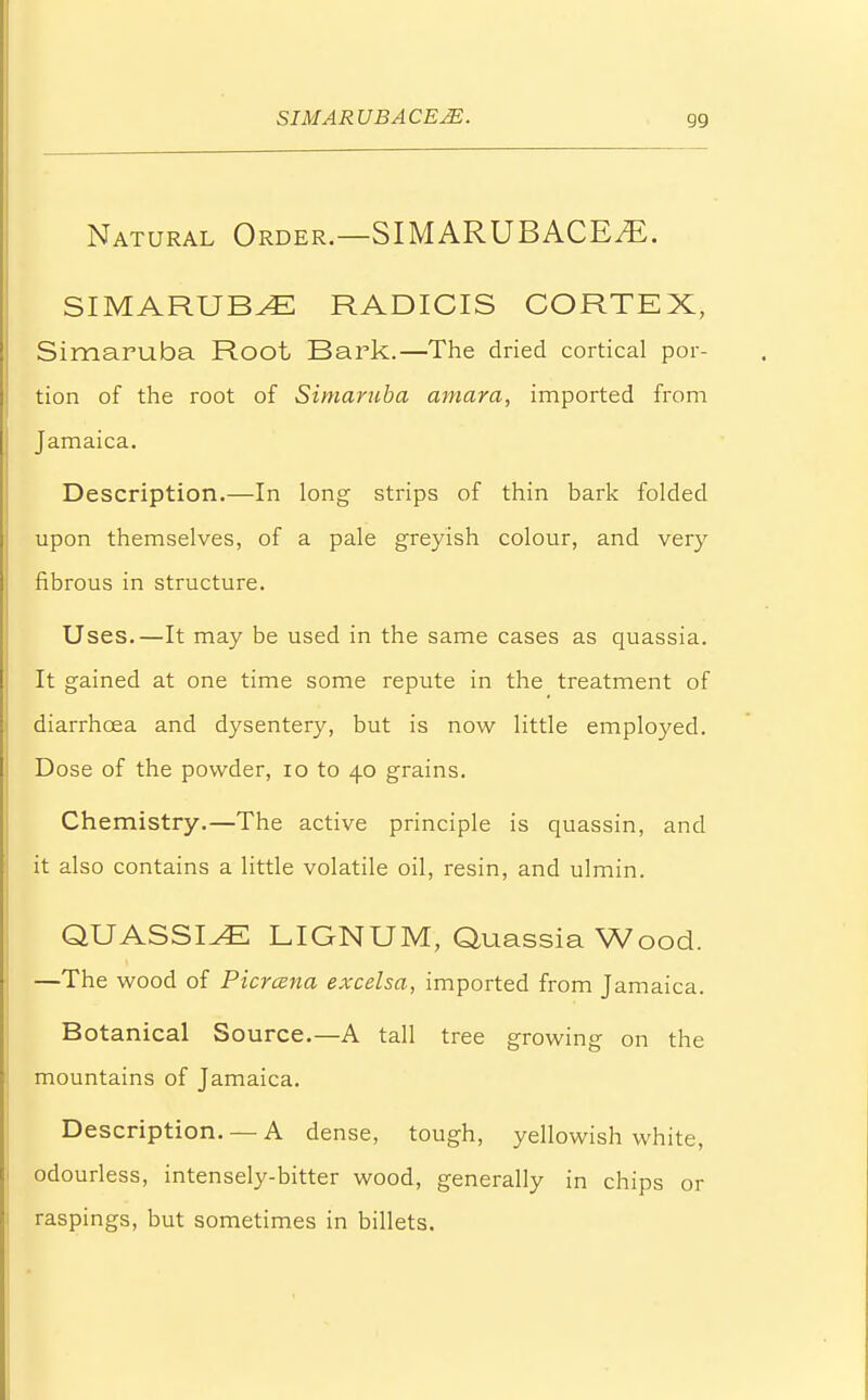 Natural Order.—SIMARUBACE^. SIMARUB^E RADICIS CORTEX, Simaruba Root Bark.—The dried cortical por- tion of the root of Simaruba amara, imported from Jamaica. Description.—In long strips of thin bark folded upon themselves, of a pale greyish colour, and very fibrous in structure. Uses.—It may be used in the same cases as quassia. It gained at one time some repute in the treatment of diarrhoea and dysentery, but is now little employed. Dose of the powder, 10 to 40 grains. Chemistry.—The active principle is quassin, and it also contains a little volatile oil, resin, and ulmin. QUASSIAS LIGNUM, Quassia Wood. —The wood of Picrcena excelsa, imported from Jamaica. Botanical Source.—A tall tree growing on the mountains of Jamaica. Description. —A dense, tough, yellowish white, odourless, intensely-bitter wood, generally in chips or raspings, but sometimes in billets.