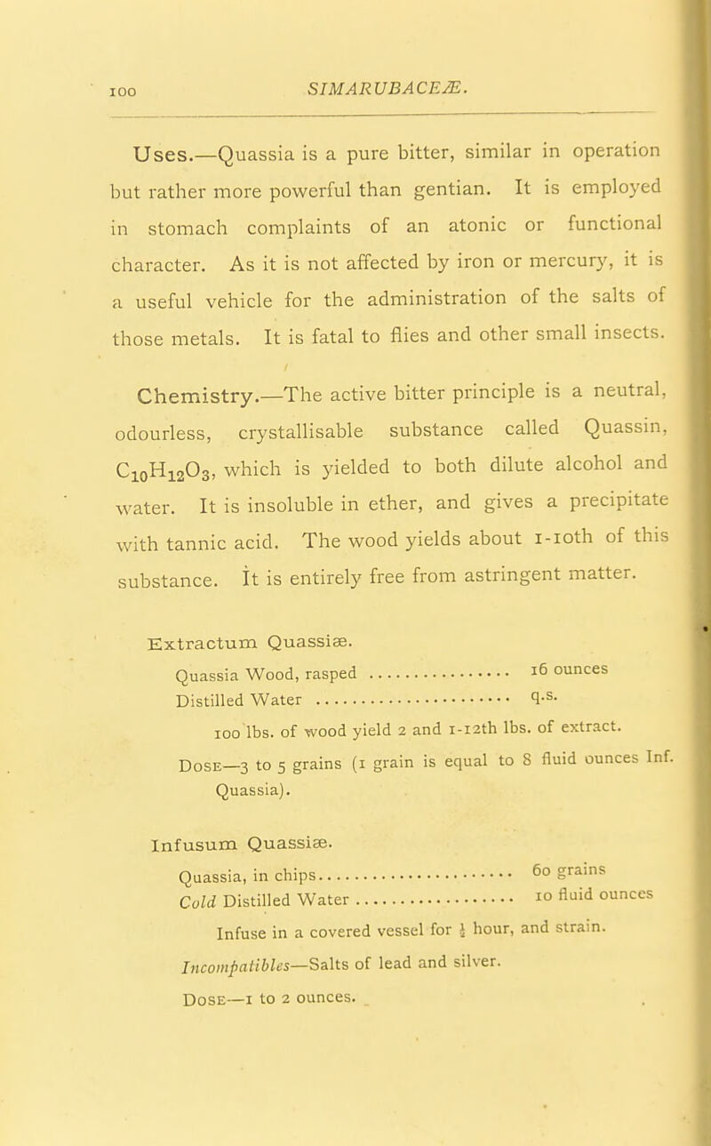 Uses.—Quassia is a pure bitter, similar in operation but rather more powerful than gentian. It is employed in stomach complaints of an atonic or functional character. As it is not affected by iron or mercury, it is a useful vehicle for the administration of the salts of those metals. It is fatal to flies and other small insects. Chemistry.—The active bitter principle is a neutral, odourless, crystallisable substance called Quassin, C10H12O3, which is yielded to both dilute alcohol and water. It is insoluble in ether, and gives a precipitate with tannic acid. The wood yields about i-ioth of this substance. It is entirely free from astringent matter. Extractum Quassiae. Quassia Wood, rasped 16 ounces Distilled Water <l-s- ioo lbs. of wood yield 2 and i-i2th lbs. of extract. DosE_3 to 5 grains (1 grain is equal to 8 fluid ounces Inf. Quassia). Infusum Quassiae. Quassia, in chips 60 grains Cold Distilled Water 10 fluid ounccs Infuse in a covered vessel for \ hour, and strain. Incompatible*—Salts of lead and silver. Dose—1 to 2 ounces.