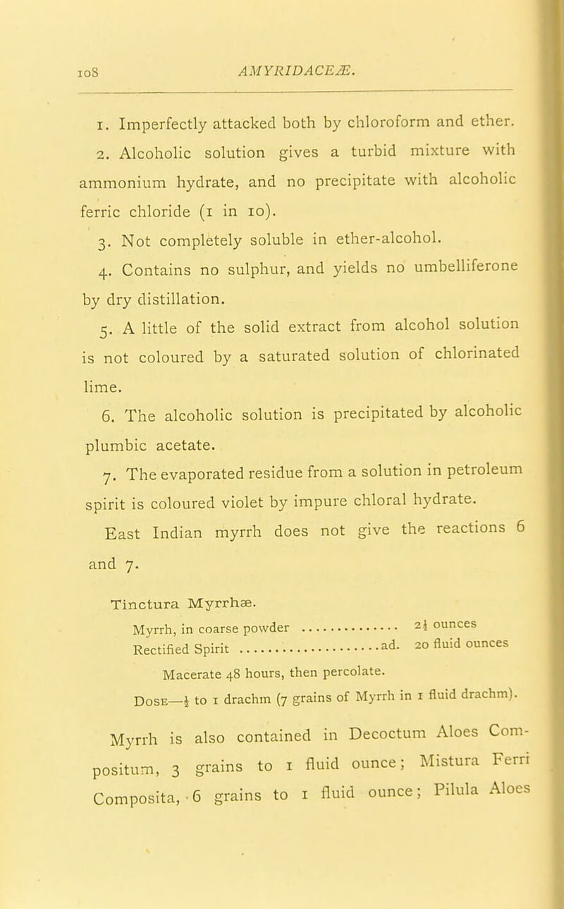 1. Imperfectly attacked both by chloroform and ether. 2. Alcoholic solution gives a turbid mixture with ammonium hydrate, and no precipitate with alcoholic ferric chloride (i in 10). 3. Not completely soluble in ether-alcohol. 4. Contains no sulphur, and yields no umbelliferone by dry distillation. 5. A little of the solid extract from alcohol solution is not coloured by a saturated solution of chlorinated lime. 6. The alcoholic solution is precipitated by alcoholic plumbic acetate. 7. The evaporated residue from a solution in petroleum spirit is coloured violet by impure chloral hydrate. East Indian myrrh does not give the reactions 6 and 7. Tinctura Myrrhae. Myrrh, in coarse powder 2i ounces Rectified Spirit ad. 20 fluid ounces Macerate 48 hours, then percolate. Dose—J to 1 drachm (7 grains of Myrrh in 1 fluid drachm). Myrrh is also contained in Decoctum Aloes Com- positum, 3 g™ins to 1 fluid ounce; Mistura Ferri