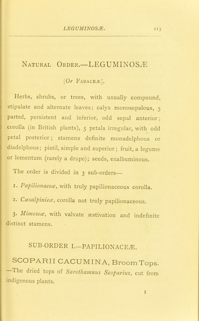 Natural Order.—LEGUMINOSM [Or FabacejE], Herbs, shrubs, or trees, with usually compound, stipulate and alternate leaves; calyx monosepalous, 5 parted, persistent and inferior, odd sepal anterior; corolla (in British plants), 5 petals irregular, with odd petal posterior; stamens definite monadelphous or diadelphous; pistil, simple and superior; fruit, a legume or lomentum (rarely a drupe); seeds, exalbuminous. The order is divided in 3 sub-orders— 1. PapilionacecE, with truly papilionaceous corolla. 2. CcBsalpiniece, corolla not truly papilionaceous. 3. Mimosece, with valvate estivation and indefinite distinct stamens. SUB-ORDER I.—PAPILIONACE/E. SCOPARII CACUMINA, Broom Tops. —The dried tops of Sarothamnus Scoparius, cut from indigenous plants.