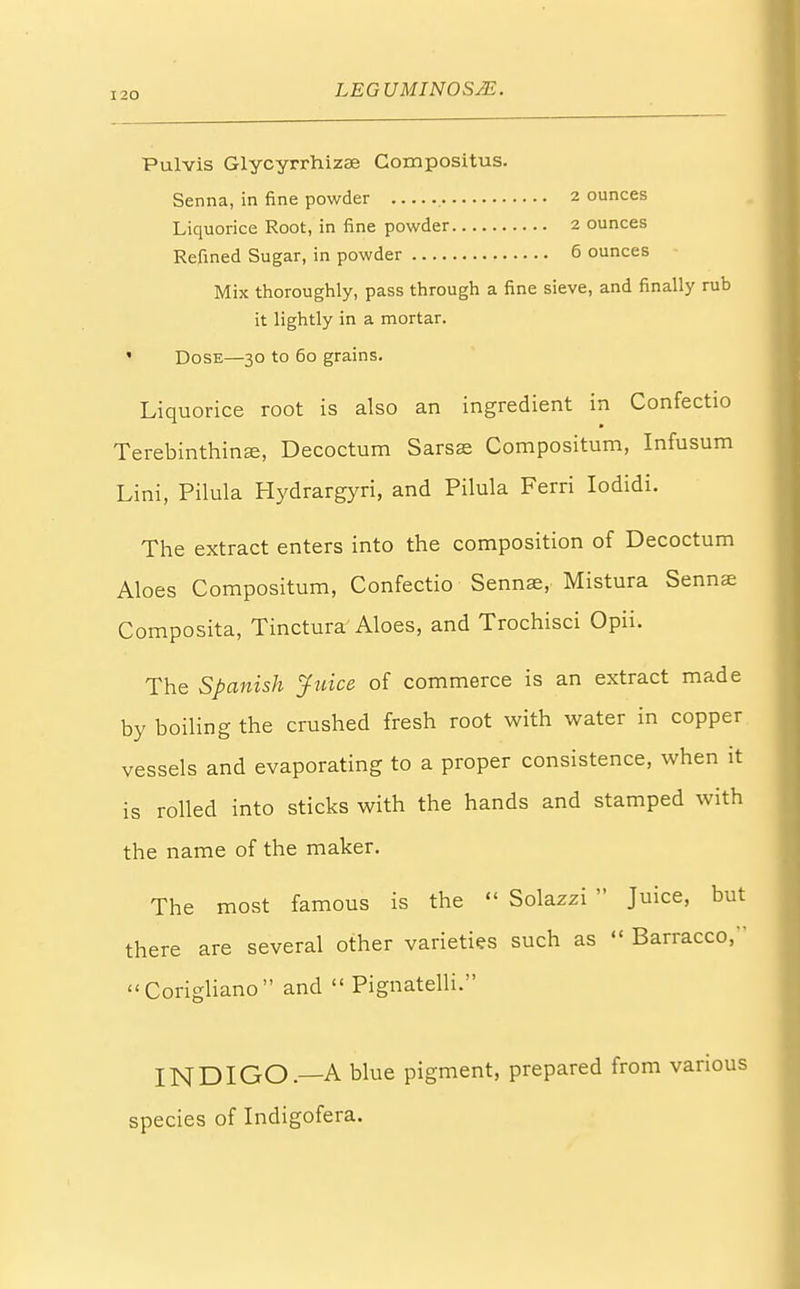 ounces Pulvis Glycyrrhizee Compositus. Senna, in fine powder 2 Liquorice Root, in fine powder 2 ounces Refined Sugar, in powder 6 ounces Mix thoroughly, pass through a fine sieve, and finally rub it lightly in a mortar. ' Dose—30 to 60 grains. Liquorice root is also an ingredient in Confectio Terebinthina?, Decoctum Sarsse Compositum, Infusum Lini, Pilula Hydrargyri, and Pilula Ferri Iodidi. The extract enters into the composition of Decoctum Aloes Compositum, Confectio Senna?, Mistura Sennas Composita, Tinctura Aloes, and Trochisci Opii. The Spanish Juice of commerce is an extract made by boiling the crushed fresh root with water in copper vessels and evaporating to a proper consistence, when it is rolled into sticks with the hands and stamped with the name of the maker. The most famous is the « Solazzi  Juice, but there are several other varieties such as  Barracco, Corigliano and  Pignatelli. INDIGO—A blue pigment, prepared from various species of Indigofera.