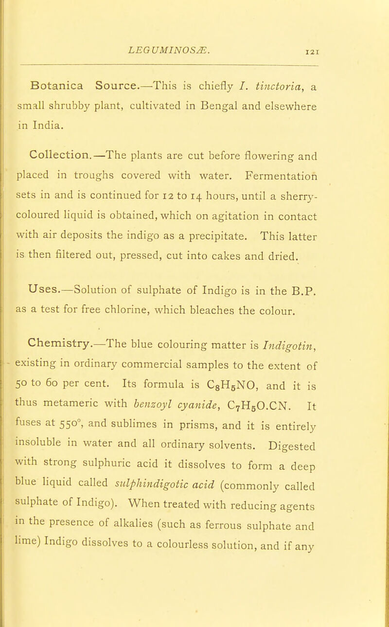 Botanica Source.—This is chiefly /. tinctoria, a small shrubby plant, cultivated in Bengal and elsewhere in India. Collection.—The plants are cut before flowering and placed in troughs covered with water. Fermentation sets in and is continued for 12 to 14 hours, until a sherry- coloured liquid is obtained, which on agitation in contact with air deposits the indigo as a precipitate. This latter is then filtered out, pressed, cut into cakes and dried. Uses.—Solution of sulphate of Indigo is in the B.P. as a test for free chlorine, which bleaches the colour. Chemistry.—The blue colouring matter is Indigotin, - existing in ordinary commercial samples to the extent of 50 to 60 per cent. Its formula is C8H5NO, and it is thus metameric with benzoyl cyanide, C7H5O.CN. It fuses at 5500, and sublimes in prisms, and it is entirely insoluble in water and all ordinary solvents. Digested with strong sulphuric acid it dissolves to form a deep blue liquid called sulphindigotic acid (commonly called sulphate of Indigo). When treated with reducing agents in the presence of alkalies (such as ferrous sulphate and lime) Indigo dissolves to a colourless solution, and if any