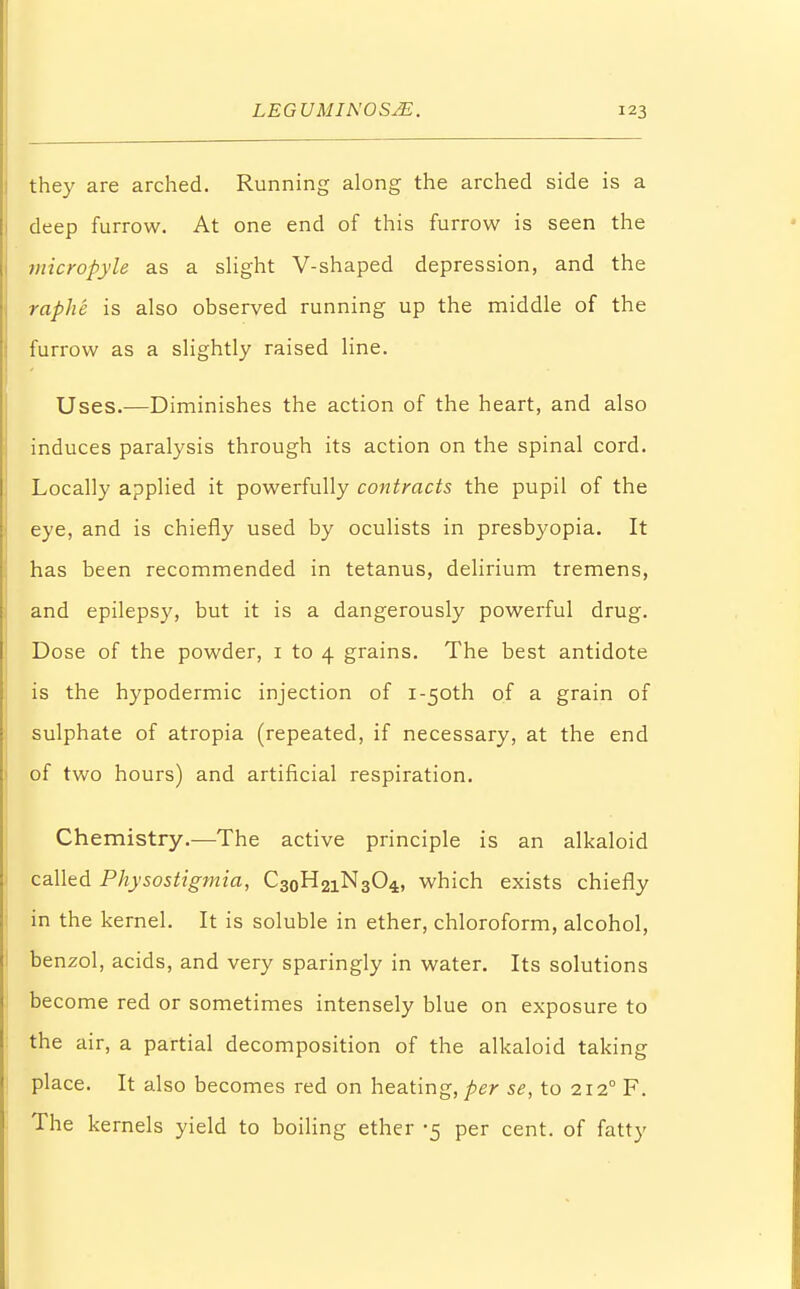 they are arched. Running along the arched side is a deep furrow. At one end of this furrow is seen the micropyle as a slight V-shaped depression, and the raphe is also observed running up the middle of the furrow as a slightly raised line. Uses.—Diminishes the action of the heart, and also induces paralysis through its action on the spinal cord. Locally applied it powerfully contracts the pupil of the eye, and is chiefly used by oculists in presbyopia. It has been recommended in tetanus, delirium tremens, and epilepsy, but it is a dangerously powerful drug. Dose of the powder, 1 to 4 grains. The best antidote is the hypodermic injection of i-50th of a grain of sulphate of atropia (repeated, if necessary, at the end of two hours) and artificial respiration. Chemistry.—The active principle is an alkaloid called Physostigmia, C3oH2iN304, which exists chiefly in the kernel. It is soluble in ether, chloroform, alcohol, benzol, acids, and very sparingly in water. Its solutions become red or sometimes intensely blue on exposure to the air, a partial decomposition of the alkaloid taking place. It also becomes red on heating, per se, to 212° F. The kernels yield to boiling ether -5 per cent, of fatty