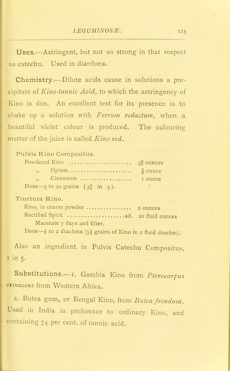 Uses.—Astringent, but not so strong in that respect as catechu. Used in diarrhoea. Chemistry.—Dilute acids cause in solutions a pre- cipitate of Kino-tannic Acid, to which the astringency of Kino is due. An excellent test for its presence is to shake up a solution with Ferrum redactum, when a beautiful violet colour is produced. The colouring matter of the juice is called Kino red. Pulvis Kino Compositus. Powdered Kino 3f ounces ,, Opium J ounce ,, Cinnamon 1 ounce Dose—5 to 20 grains (3! in 5). Tinctura Kino. Kino, in coarse powder 2 ounces Rectified Spirit ad. 20 fluid ounces Macerate 7 days and filter. Dose—i to 2 drachms (5^ grains of Kino in 1 fluid drachm). Also an ingredient in Pulvis Catechu Compositus, 1 in 5. Substitutions.—1. Gambia Kino from Pterocarpus erinaceus from Western Africa. 2. Butea gum, or Bengal Kino, from Butea frondosa. Used in India in preference to ordinary Kino, and containing 74 per cent, of tannic acid.