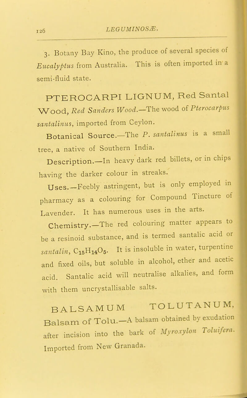 3. Botany Bay Kino, the produce of several species of Eucalyptus from Australia. This is often imported in a semi-fluid state. PTEROCARPI LIGNUM, Red Santal Wood, Red Sanders Wood.—The wood of Pterocarpus santalinus, imported from Ceylon. Botanical Source.—The P. santalinus is a small tree, a native of Southern India. Description.—In heavy dark red billets, or in chips having the darker colour in streaks. Uses.—Feebly astringent, but is only employed in pharmacy as a colouring for Compound Tincture of Lavender. It has numerous uses in the arts. Chemistry.—The red colouring matter appears to be a resinoid substance, and is termed santalic acid or santalin, C15H1405. It is insoluble in water, turpentine and fixed oils, but soluble in alcohol, ether and acetic acid. Santalic acid will neutralise alkalies, and form with them uncrystallisable salts. BALSAMUM TOLUTANUM, Balsam of Tolu.-A balsam obtained by exudation after incision into the bark of Myroxylon Toluifcra. Imported from New Granada.