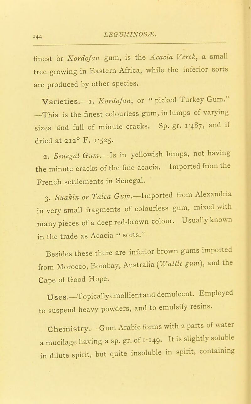 finest or Kordofan gum, is the Acacia Verek, a small tree growing in Eastern Africa, while the inferior sorts are produced by other species. Varieties.—i. Kordofan, or  picked Turkey Gum. —This is the finest colourless gum, in lumps of varying sizes and full of minute cracks. Sp. gr. 1-487, and if dried at 2120 F. 1-525. 2. Senegal Gum.—Is in yellowish lumps, not having the minute cracks of the fine acacia. Imported from the French settlements in Senegal. 3. Suakin or Talca Gum.—Imported from Alexandria in very small fragments of colourless gum, mixed with many pieces of a deep red-brown colour. Usually known in the trade as Acacia  sorts. Besides these there are inferior brown gums imported from Morocco, Bombay, Australia (Wattle gum), and the Cape of Good Hope. Uses.—Topically emollient and demulcent. Employed to suspend heavy powders, and to emulsify resins. Chemistry.—Gum Arabic forms with 2 parts of water a mucilage having a sp. gr. of 1-149. It » ^ghtly soluble in dilute spirit, but quite insoluble in spirit, containing